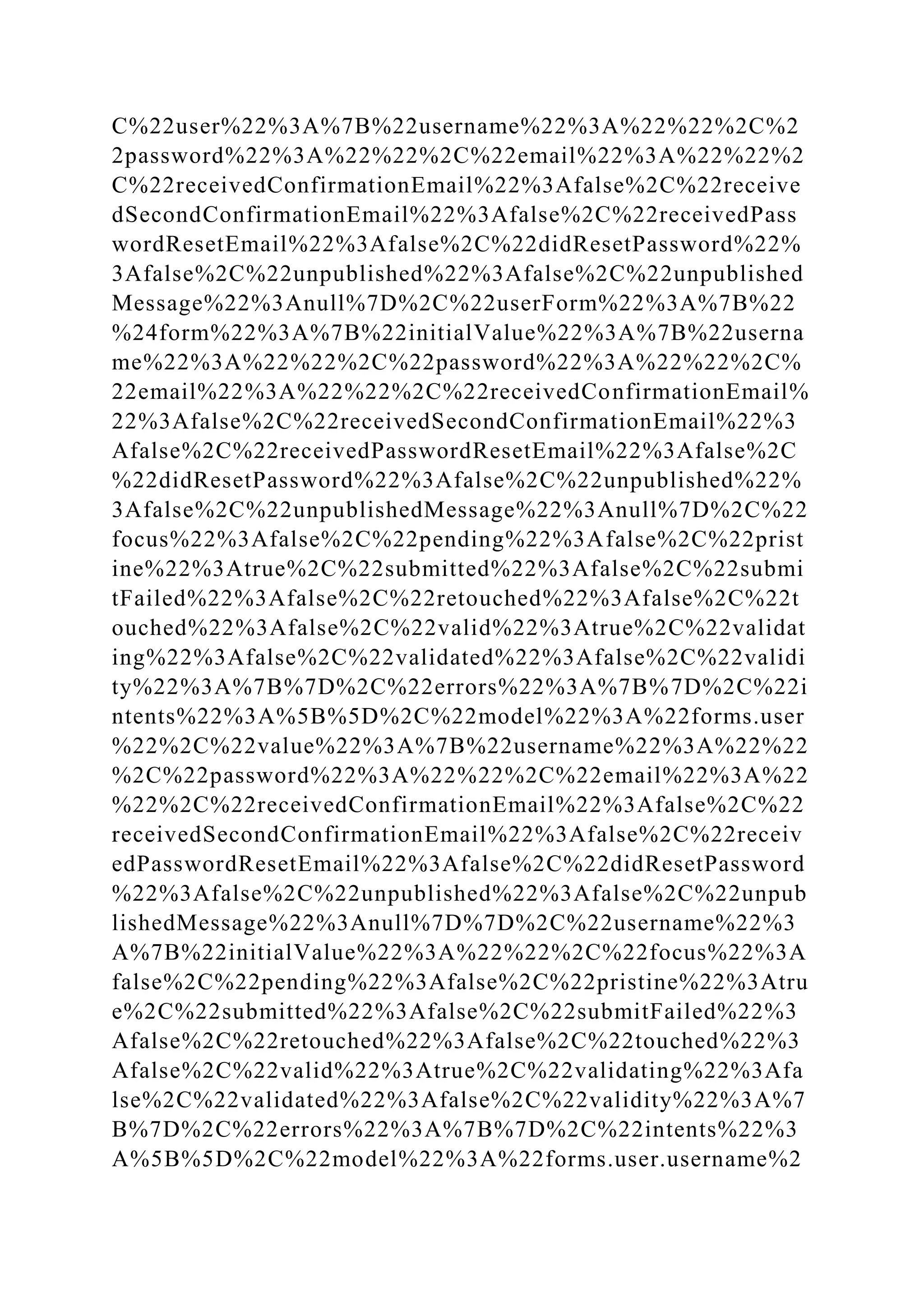 C%22user%22%3A%7B%22username%22%3A%22%22%2C%2
2password%22%3A%22%22%2C%22email%22%3A%22%22%2
C%22receivedConfirmationEmail%22%3Afalse%2C%22receive
dSecondConfirmationEmail%22%3Afalse%2C%22receivedPass
wordResetEmail%22%3Afalse%2C%22didResetPassword%22%
3Afalse%2C%22unpublished%22%3Afalse%2C%22unpublished
Message%22%3Anull%7D%2C%22userForm%22%3A%7B%22
%24form%22%3A%7B%22initialValue%22%3A%7B%22userna
me%22%3A%22%22%2C%22password%22%3A%22%22%2C%
22email%22%3A%22%22%2C%22receivedConfirmationEmail%
22%3Afalse%2C%22receivedSecondConfirmationEmail%22%3
Afalse%2C%22receivedPasswordResetEmail%22%3Afalse%2C
%22didResetPassword%22%3Afalse%2C%22unpublished%22%
3Afalse%2C%22unpublishedMessage%22%3Anull%7D%2C%22
focus%22%3Afalse%2C%22pending%22%3Afalse%2C%22prist
ine%22%3Atrue%2C%22submitted%22%3Afalse%2C%22submi
tFailed%22%3Afalse%2C%22retouched%22%3Afalse%2C%22t
ouched%22%3Afalse%2C%22valid%22%3Atrue%2C%22validat
ing%22%3Afalse%2C%22validated%22%3Afalse%2C%22validi
ty%22%3A%7B%7D%2C%22errors%22%3A%7B%7D%2C%22i
ntents%22%3A%5B%5D%2C%22model%22%3A%22forms.user
%22%2C%22value%22%3A%7B%22username%22%3A%22%22
%2C%22password%22%3A%22%22%2C%22email%22%3A%22
%22%2C%22receivedConfirmationEmail%22%3Afalse%2C%22
receivedSecondConfirmationEmail%22%3Afalse%2C%22receiv
edPasswordResetEmail%22%3Afalse%2C%22didResetPassword
%22%3Afalse%2C%22unpublished%22%3Afalse%2C%22unpub
lishedMessage%22%3Anull%7D%7D%2C%22username%22%3
A%7B%22initialValue%22%3A%22%22%2C%22focus%22%3A
false%2C%22pending%22%3Afalse%2C%22pristine%22%3Atru
e%2C%22submitted%22%3Afalse%2C%22submitFailed%22%3
Afalse%2C%22retouched%22%3Afalse%2C%22touched%22%3
Afalse%2C%22valid%22%3Atrue%2C%22validating%22%3Afa
lse%2C%22validated%22%3Afalse%2C%22validity%22%3A%7
B%7D%2C%22errors%22%3A%7B%7D%2C%22intents%22%3
A%5B%5D%2C%22model%22%3A%22forms.user.username%2
 