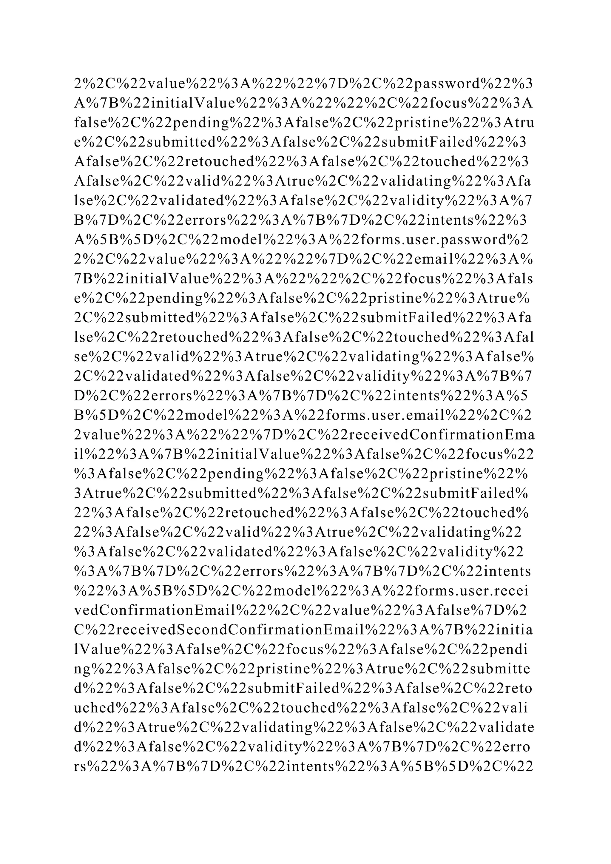2%2C%22value%22%3A%22%22%7D%2C%22password%22%3
A%7B%22initialValue%22%3A%22%22%2C%22focus%22%3A
false%2C%22pending%22%3Afalse%2C%22pristine%22%3Atru
e%2C%22submitted%22%3Afalse%2C%22submitFailed%22%3
Afalse%2C%22retouched%22%3Afalse%2C%22touched%22%3
Afalse%2C%22valid%22%3Atrue%2C%22validating%22%3Afa
lse%2C%22validated%22%3Afalse%2C%22validity%22%3A%7
B%7D%2C%22errors%22%3A%7B%7D%2C%22intents%22%3
A%5B%5D%2C%22model%22%3A%22forms.user.password%2
2%2C%22value%22%3A%22%22%7D%2C%22email%22%3A%
7B%22initialValue%22%3A%22%22%2C%22focus%22%3Afals
e%2C%22pending%22%3Afalse%2C%22pristine%22%3Atrue%
2C%22submitted%22%3Afalse%2C%22submitFailed%22%3Afa
lse%2C%22retouched%22%3Afalse%2C%22touched%22%3Afal
se%2C%22valid%22%3Atrue%2C%22validating%22%3Afalse%
2C%22validated%22%3Afalse%2C%22validity%22%3A%7B%7
D%2C%22errors%22%3A%7B%7D%2C%22intents%22%3A%5
B%5D%2C%22model%22%3A%22forms.user.email%22%2C%2
2value%22%3A%22%22%7D%2C%22receivedConfirmationEma
il%22%3A%7B%22initialValue%22%3Afalse%2C%22focus%22
%3Afalse%2C%22pending%22%3Afalse%2C%22pristine%22%
3Atrue%2C%22submitted%22%3Afalse%2C%22submitFailed%
22%3Afalse%2C%22retouched%22%3Afalse%2C%22touched%
22%3Afalse%2C%22valid%22%3Atrue%2C%22validating%22
%3Afalse%2C%22validated%22%3Afalse%2C%22validity%22
%3A%7B%7D%2C%22errors%22%3A%7B%7D%2C%22intents
%22%3A%5B%5D%2C%22model%22%3A%22forms.user.recei
vedConfirmationEmail%22%2C%22value%22%3Afalse%7D%2
C%22receivedSecondConfirmationEmail%22%3A%7B%22initia
lValue%22%3Afalse%2C%22focus%22%3Afalse%2C%22pendi
ng%22%3Afalse%2C%22pristine%22%3Atrue%2C%22submitte
d%22%3Afalse%2C%22submitFailed%22%3Afalse%2C%22reto
uched%22%3Afalse%2C%22touched%22%3Afalse%2C%22vali
d%22%3Atrue%2C%22validating%22%3Afalse%2C%22validate
d%22%3Afalse%2C%22validity%22%3A%7B%7D%2C%22erro
rs%22%3A%7B%7D%2C%22intents%22%3A%5B%5D%2C%22
 