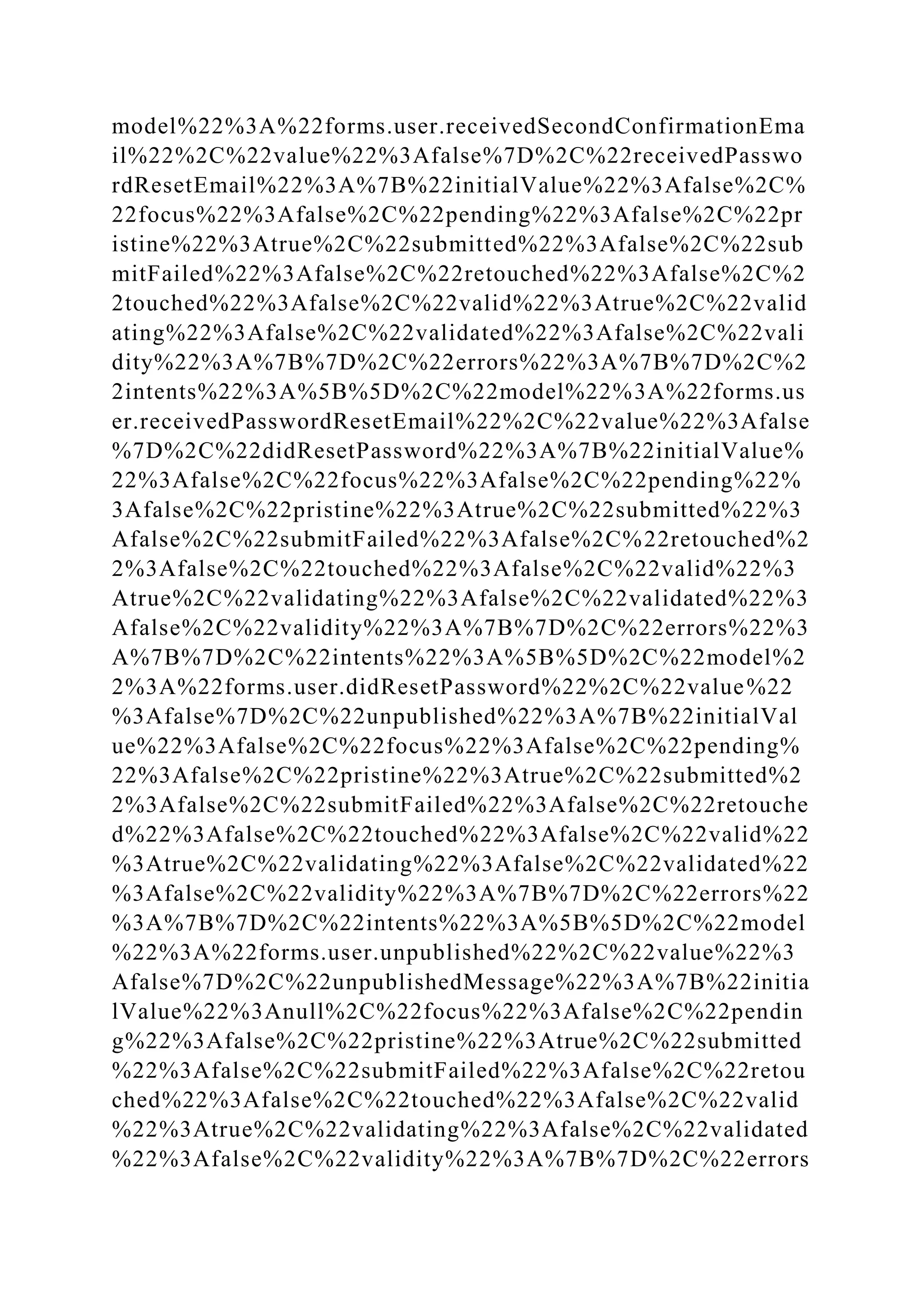 model%22%3A%22forms.user.receivedSecondConfirmationEma
il%22%2C%22value%22%3Afalse%7D%2C%22receivedPasswo
rdResetEmail%22%3A%7B%22initialValue%22%3Afalse%2C%
22focus%22%3Afalse%2C%22pending%22%3Afalse%2C%22pr
istine%22%3Atrue%2C%22submitted%22%3Afalse%2C%22sub
mitFailed%22%3Afalse%2C%22retouched%22%3Afalse%2C%2
2touched%22%3Afalse%2C%22valid%22%3Atrue%2C%22valid
ating%22%3Afalse%2C%22validated%22%3Afalse%2C%22vali
dity%22%3A%7B%7D%2C%22errors%22%3A%7B%7D%2C%2
2intents%22%3A%5B%5D%2C%22model%22%3A%22forms.us
er.receivedPasswordResetEmail%22%2C%22value%22%3Afalse
%7D%2C%22didResetPassword%22%3A%7B%22initialValue%
22%3Afalse%2C%22focus%22%3Afalse%2C%22pending%22%
3Afalse%2C%22pristine%22%3Atrue%2C%22submitted%22%3
Afalse%2C%22submitFailed%22%3Afalse%2C%22retouched%2
2%3Afalse%2C%22touched%22%3Afalse%2C%22valid%22%3
Atrue%2C%22validating%22%3Afalse%2C%22validated%22%3
Afalse%2C%22validity%22%3A%7B%7D%2C%22errors%22%3
A%7B%7D%2C%22intents%22%3A%5B%5D%2C%22model%2
2%3A%22forms.user.didResetPassword%22%2C%22value%22
%3Afalse%7D%2C%22unpublished%22%3A%7B%22initialVal
ue%22%3Afalse%2C%22focus%22%3Afalse%2C%22pending%
22%3Afalse%2C%22pristine%22%3Atrue%2C%22submitted%2
2%3Afalse%2C%22submitFailed%22%3Afalse%2C%22retouche
d%22%3Afalse%2C%22touched%22%3Afalse%2C%22valid%22
%3Atrue%2C%22validating%22%3Afalse%2C%22validated%22
%3Afalse%2C%22validity%22%3A%7B%7D%2C%22errors%22
%3A%7B%7D%2C%22intents%22%3A%5B%5D%2C%22model
%22%3A%22forms.user.unpublished%22%2C%22value%22%3
Afalse%7D%2C%22unpublishedMessage%22%3A%7B%22initia
lValue%22%3Anull%2C%22focus%22%3Afalse%2C%22pendin
g%22%3Afalse%2C%22pristine%22%3Atrue%2C%22submitted
%22%3Afalse%2C%22submitFailed%22%3Afalse%2C%22retou
ched%22%3Afalse%2C%22touched%22%3Afalse%2C%22valid
%22%3Atrue%2C%22validating%22%3Afalse%2C%22validated
%22%3Afalse%2C%22validity%22%3A%7B%7D%2C%22errors
 