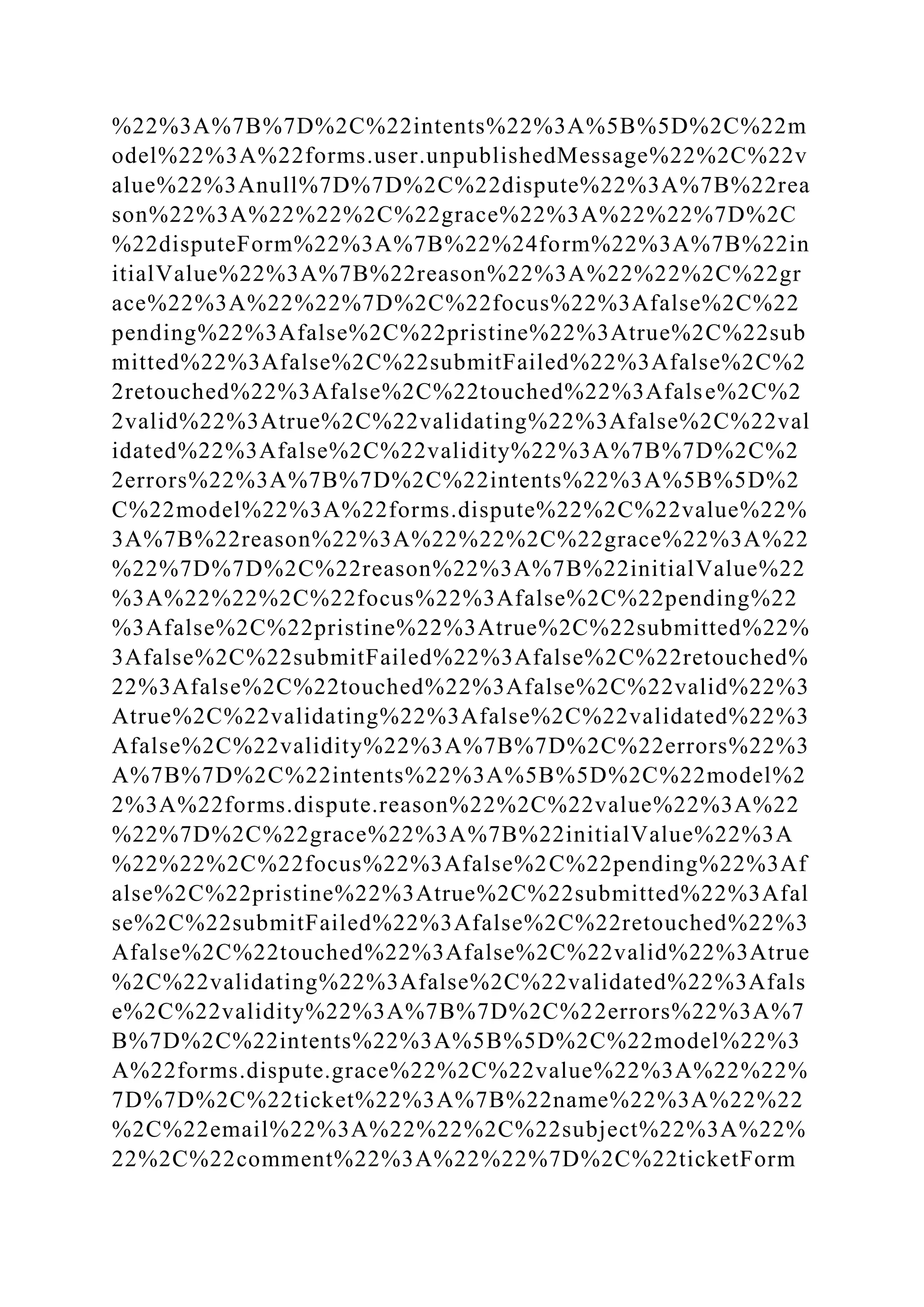 %22%3A%7B%7D%2C%22intents%22%3A%5B%5D%2C%22m
odel%22%3A%22forms.user.unpublishedMessage%22%2C%22v
alue%22%3Anull%7D%7D%2C%22dispute%22%3A%7B%22rea
son%22%3A%22%22%2C%22grace%22%3A%22%22%7D%2C
%22disputeForm%22%3A%7B%22%24form%22%3A%7B%22in
itialValue%22%3A%7B%22reason%22%3A%22%22%2C%22gr
ace%22%3A%22%22%7D%2C%22focus%22%3Afalse%2C%22
pending%22%3Afalse%2C%22pristine%22%3Atrue%2C%22sub
mitted%22%3Afalse%2C%22submitFailed%22%3Afalse%2C%2
2retouched%22%3Afalse%2C%22touched%22%3Afalse%2C%2
2valid%22%3Atrue%2C%22validating%22%3Afalse%2C%22val
idated%22%3Afalse%2C%22validity%22%3A%7B%7D%2C%2
2errors%22%3A%7B%7D%2C%22intents%22%3A%5B%5D%2
C%22model%22%3A%22forms.dispute%22%2C%22value%22%
3A%7B%22reason%22%3A%22%22%2C%22grace%22%3A%22
%22%7D%7D%2C%22reason%22%3A%7B%22initialValue%22
%3A%22%22%2C%22focus%22%3Afalse%2C%22pending%22
%3Afalse%2C%22pristine%22%3Atrue%2C%22submitted%22%
3Afalse%2C%22submitFailed%22%3Afalse%2C%22retouched%
22%3Afalse%2C%22touched%22%3Afalse%2C%22valid%22%3
Atrue%2C%22validating%22%3Afalse%2C%22validated%22%3
Afalse%2C%22validity%22%3A%7B%7D%2C%22errors%22%3
A%7B%7D%2C%22intents%22%3A%5B%5D%2C%22model%2
2%3A%22forms.dispute.reason%22%2C%22value%22%3A%22
%22%7D%2C%22grace%22%3A%7B%22initialValue%22%3A
%22%22%2C%22focus%22%3Afalse%2C%22pending%22%3Af
alse%2C%22pristine%22%3Atrue%2C%22submitted%22%3Afal
se%2C%22submitFailed%22%3Afalse%2C%22retouched%22%3
Afalse%2C%22touched%22%3Afalse%2C%22valid%22%3Atrue
%2C%22validating%22%3Afalse%2C%22validated%22%3Afals
e%2C%22validity%22%3A%7B%7D%2C%22errors%22%3A%7
B%7D%2C%22intents%22%3A%5B%5D%2C%22model%22%3
A%22forms.dispute.grace%22%2C%22value%22%3A%22%22%
7D%7D%2C%22ticket%22%3A%7B%22name%22%3A%22%22
%2C%22email%22%3A%22%22%2C%22subject%22%3A%22%
22%2C%22comment%22%3A%22%22%7D%2C%22ticketForm
 