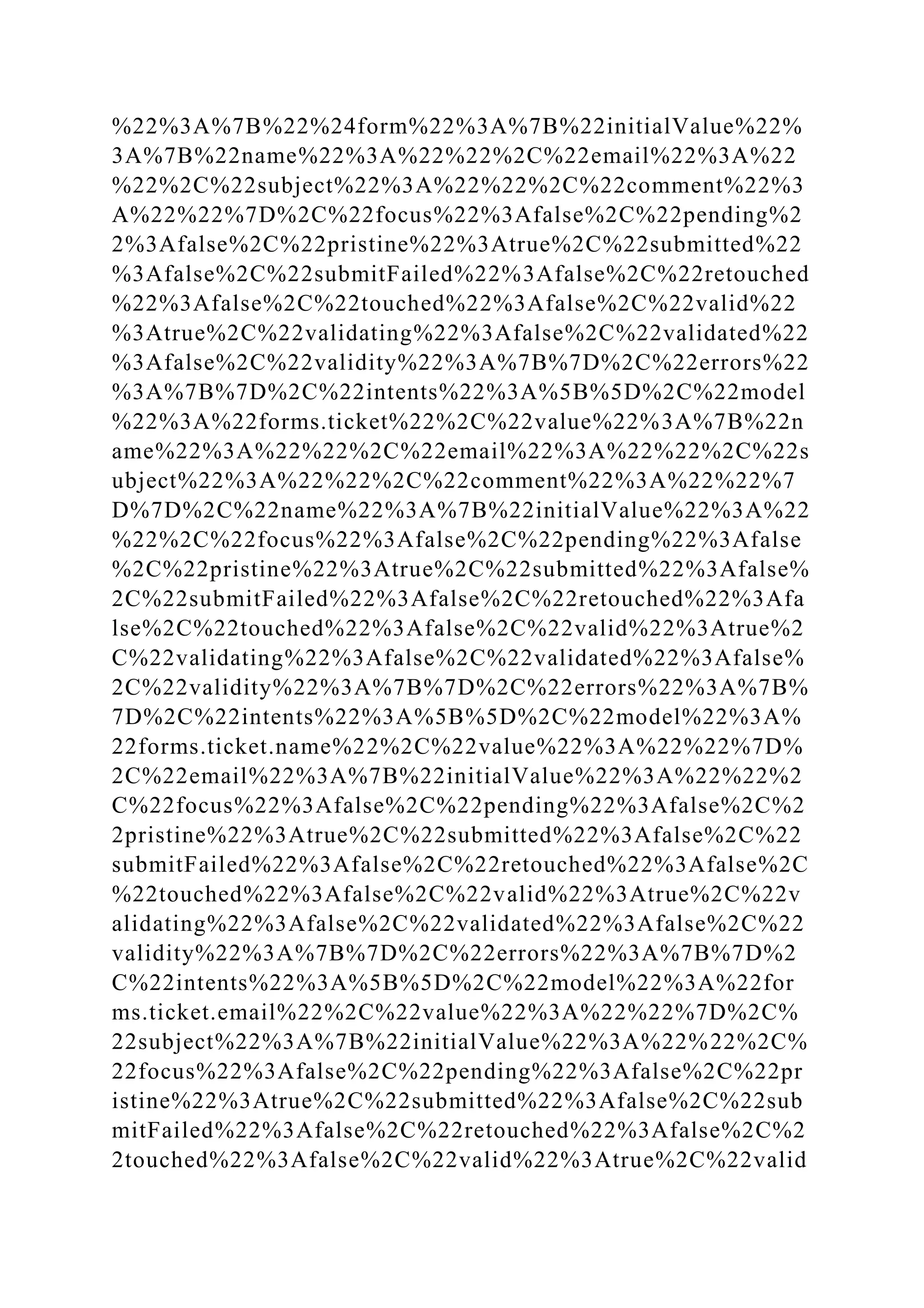 %22%3A%7B%22%24form%22%3A%7B%22initialValue%22%
3A%7B%22name%22%3A%22%22%2C%22email%22%3A%22
%22%2C%22subject%22%3A%22%22%2C%22comment%22%3
A%22%22%7D%2C%22focus%22%3Afalse%2C%22pending%2
2%3Afalse%2C%22pristine%22%3Atrue%2C%22submitted%22
%3Afalse%2C%22submitFailed%22%3Afalse%2C%22retouched
%22%3Afalse%2C%22touched%22%3Afalse%2C%22valid%22
%3Atrue%2C%22validating%22%3Afalse%2C%22validated%22
%3Afalse%2C%22validity%22%3A%7B%7D%2C%22errors%22
%3A%7B%7D%2C%22intents%22%3A%5B%5D%2C%22model
%22%3A%22forms.ticket%22%2C%22value%22%3A%7B%22n
ame%22%3A%22%22%2C%22email%22%3A%22%22%2C%22s
ubject%22%3A%22%22%2C%22comment%22%3A%22%22%7
D%7D%2C%22name%22%3A%7B%22initialValue%22%3A%22
%22%2C%22focus%22%3Afalse%2C%22pending%22%3Afalse
%2C%22pristine%22%3Atrue%2C%22submitted%22%3Afalse%
2C%22submitFailed%22%3Afalse%2C%22retouched%22%3Afa
lse%2C%22touched%22%3Afalse%2C%22valid%22%3Atrue%2
C%22validating%22%3Afalse%2C%22validated%22%3Afalse%
2C%22validity%22%3A%7B%7D%2C%22errors%22%3A%7B%
7D%2C%22intents%22%3A%5B%5D%2C%22model%22%3A%
22forms.ticket.name%22%2C%22value%22%3A%22%22%7D%
2C%22email%22%3A%7B%22initialValue%22%3A%22%22%2
C%22focus%22%3Afalse%2C%22pending%22%3Afalse%2C%2
2pristine%22%3Atrue%2C%22submitted%22%3Afalse%2C%22
submitFailed%22%3Afalse%2C%22retouched%22%3Afalse%2C
%22touched%22%3Afalse%2C%22valid%22%3Atrue%2C%22v
alidating%22%3Afalse%2C%22validated%22%3Afalse%2C%22
validity%22%3A%7B%7D%2C%22errors%22%3A%7B%7D%2
C%22intents%22%3A%5B%5D%2C%22model%22%3A%22for
ms.ticket.email%22%2C%22value%22%3A%22%22%7D%2C%
22subject%22%3A%7B%22initialValue%22%3A%22%22%2C%
22focus%22%3Afalse%2C%22pending%22%3Afalse%2C%22pr
istine%22%3Atrue%2C%22submitted%22%3Afalse%2C%22sub
mitFailed%22%3Afalse%2C%22retouched%22%3Afalse%2C%2
2touched%22%3Afalse%2C%22valid%22%3Atrue%2C%22valid
 