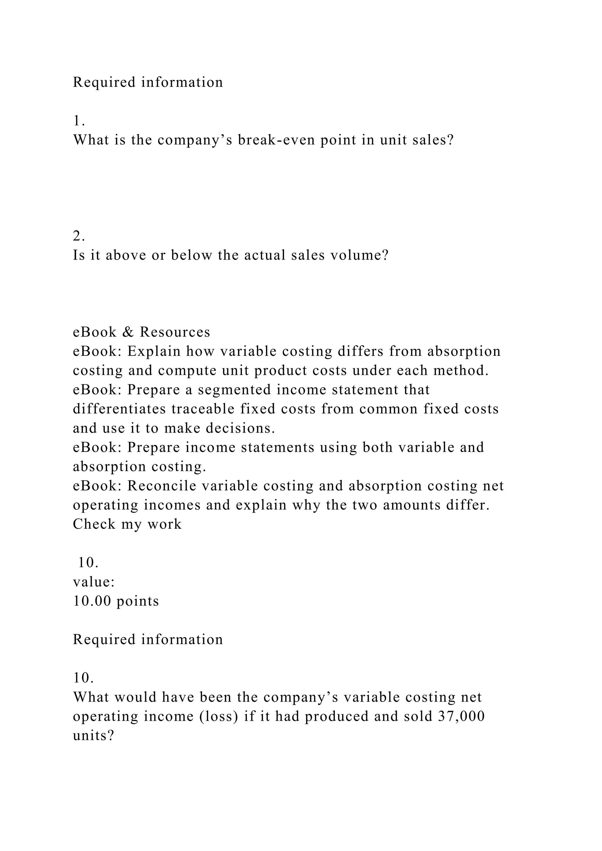 Required information
1.
What is the company’s break-even point in unit sales?
2.
Is it above or below the actual sales volume?
eBook & Resources
eBook: Explain how variable costing differs from absorption
costing and compute unit product costs under each method.
eBook: Prepare a segmented income statement that
differentiates traceable fixed costs from common fixed costs
and use it to make decisions.
eBook: Prepare income statements using both variable and
absorption costing.
eBook: Reconcile variable costing and absorption costing net
operating incomes and explain why the two amounts differ.
Check my work
10.
value:
10.00 points
Required information
10.
What would have been the company’s variable costing net
operating income (loss) if it had produced and sold 37,000
units?
 