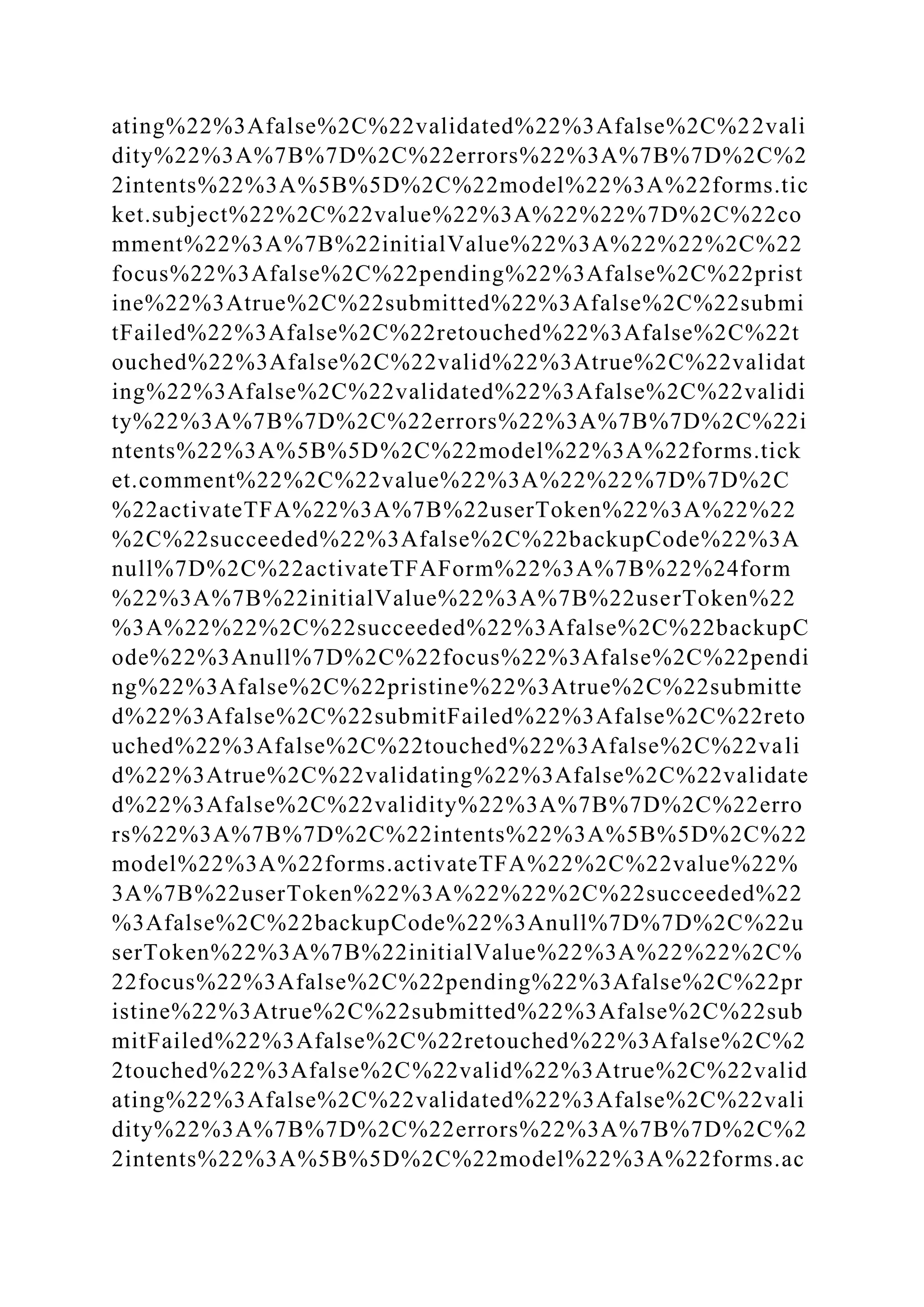 ating%22%3Afalse%2C%22validated%22%3Afalse%2C%22vali
dity%22%3A%7B%7D%2C%22errors%22%3A%7B%7D%2C%2
2intents%22%3A%5B%5D%2C%22model%22%3A%22forms.tic
ket.subject%22%2C%22value%22%3A%22%22%7D%2C%22co
mment%22%3A%7B%22initialValue%22%3A%22%22%2C%22
focus%22%3Afalse%2C%22pending%22%3Afalse%2C%22prist
ine%22%3Atrue%2C%22submitted%22%3Afalse%2C%22submi
tFailed%22%3Afalse%2C%22retouched%22%3Afalse%2C%22t
ouched%22%3Afalse%2C%22valid%22%3Atrue%2C%22validat
ing%22%3Afalse%2C%22validated%22%3Afalse%2C%22validi
ty%22%3A%7B%7D%2C%22errors%22%3A%7B%7D%2C%22i
ntents%22%3A%5B%5D%2C%22model%22%3A%22forms.tick
et.comment%22%2C%22value%22%3A%22%22%7D%7D%2C
%22activateTFA%22%3A%7B%22userToken%22%3A%22%22
%2C%22succeeded%22%3Afalse%2C%22backupCode%22%3A
null%7D%2C%22activateTFAForm%22%3A%7B%22%24form
%22%3A%7B%22initialValue%22%3A%7B%22userToken%22
%3A%22%22%2C%22succeeded%22%3Afalse%2C%22backupC
ode%22%3Anull%7D%2C%22focus%22%3Afalse%2C%22pendi
ng%22%3Afalse%2C%22pristine%22%3Atrue%2C%22submitte
d%22%3Afalse%2C%22submitFailed%22%3Afalse%2C%22reto
uched%22%3Afalse%2C%22touched%22%3Afalse%2C%22vali
d%22%3Atrue%2C%22validating%22%3Afalse%2C%22validate
d%22%3Afalse%2C%22validity%22%3A%7B%7D%2C%22erro
rs%22%3A%7B%7D%2C%22intents%22%3A%5B%5D%2C%22
model%22%3A%22forms.activateTFA%22%2C%22value%22%
3A%7B%22userToken%22%3A%22%22%2C%22succeeded%22
%3Afalse%2C%22backupCode%22%3Anull%7D%7D%2C%22u
serToken%22%3A%7B%22initialValue%22%3A%22%22%2C%
22focus%22%3Afalse%2C%22pending%22%3Afalse%2C%22pr
istine%22%3Atrue%2C%22submitted%22%3Afalse%2C%22sub
mitFailed%22%3Afalse%2C%22retouched%22%3Afalse%2C%2
2touched%22%3Afalse%2C%22valid%22%3Atrue%2C%22valid
ating%22%3Afalse%2C%22validated%22%3Afalse%2C%22vali
dity%22%3A%7B%7D%2C%22errors%22%3A%7B%7D%2C%2
2intents%22%3A%5B%5D%2C%22model%22%3A%22forms.ac
 
