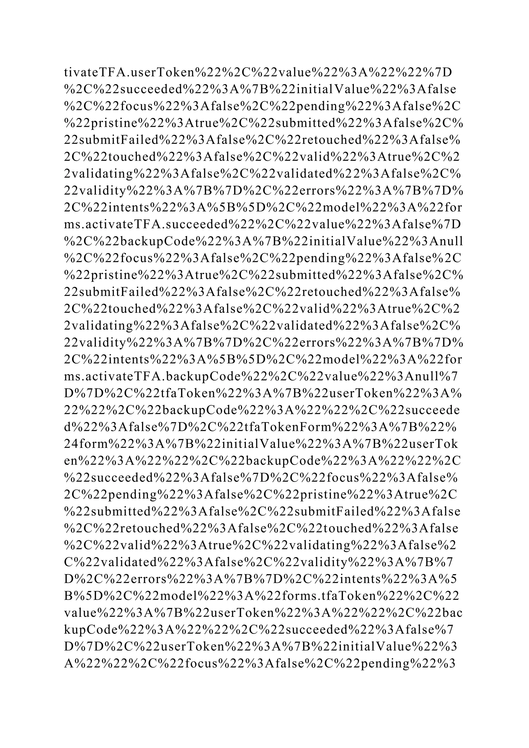 tivateTFA.userToken%22%2C%22value%22%3A%22%22%7D
%2C%22succeeded%22%3A%7B%22initialValue%22%3Afalse
%2C%22focus%22%3Afalse%2C%22pending%22%3Afalse%2C
%22pristine%22%3Atrue%2C%22submitted%22%3Afalse%2C%
22submitFailed%22%3Afalse%2C%22retouched%22%3Afalse%
2C%22touched%22%3Afalse%2C%22valid%22%3Atrue%2C%2
2validating%22%3Afalse%2C%22validated%22%3Afalse%2C%
22validity%22%3A%7B%7D%2C%22errors%22%3A%7B%7D%
2C%22intents%22%3A%5B%5D%2C%22model%22%3A%22for
ms.activateTFA.succeeded%22%2C%22value%22%3Afalse%7D
%2C%22backupCode%22%3A%7B%22initialValue%22%3Anull
%2C%22focus%22%3Afalse%2C%22pending%22%3Afalse%2C
%22pristine%22%3Atrue%2C%22submitted%22%3Afalse%2C%
22submitFailed%22%3Afalse%2C%22retouched%22%3Afalse%
2C%22touched%22%3Afalse%2C%22valid%22%3Atrue%2C%2
2validating%22%3Afalse%2C%22validated%22%3Afalse%2C%
22validity%22%3A%7B%7D%2C%22errors%22%3A%7B%7D%
2C%22intents%22%3A%5B%5D%2C%22model%22%3A%22for
ms.activateTFA.backupCode%22%2C%22value%22%3Anull%7
D%7D%2C%22tfaToken%22%3A%7B%22userToken%22%3A%
22%22%2C%22backupCode%22%3A%22%22%2C%22succeede
d%22%3Afalse%7D%2C%22tfaTokenForm%22%3A%7B%22%
24form%22%3A%7B%22initialValue%22%3A%7B%22userTok
en%22%3A%22%22%2C%22backupCode%22%3A%22%22%2C
%22succeeded%22%3Afalse%7D%2C%22focus%22%3Afalse%
2C%22pending%22%3Afalse%2C%22pristine%22%3Atrue%2C
%22submitted%22%3Afalse%2C%22submitFailed%22%3Afalse
%2C%22retouched%22%3Afalse%2C%22touched%22%3Afalse
%2C%22valid%22%3Atrue%2C%22validating%22%3Afalse%2
C%22validated%22%3Afalse%2C%22validity%22%3A%7B%7
D%2C%22errors%22%3A%7B%7D%2C%22intents%22%3A%5
B%5D%2C%22model%22%3A%22forms.tfaToken%22%2C%22
value%22%3A%7B%22userToken%22%3A%22%22%2C%22bac
kupCode%22%3A%22%22%2C%22succeeded%22%3Afalse%7
D%7D%2C%22userToken%22%3A%7B%22initialValue%22%3
A%22%22%2C%22focus%22%3Afalse%2C%22pending%22%3
 