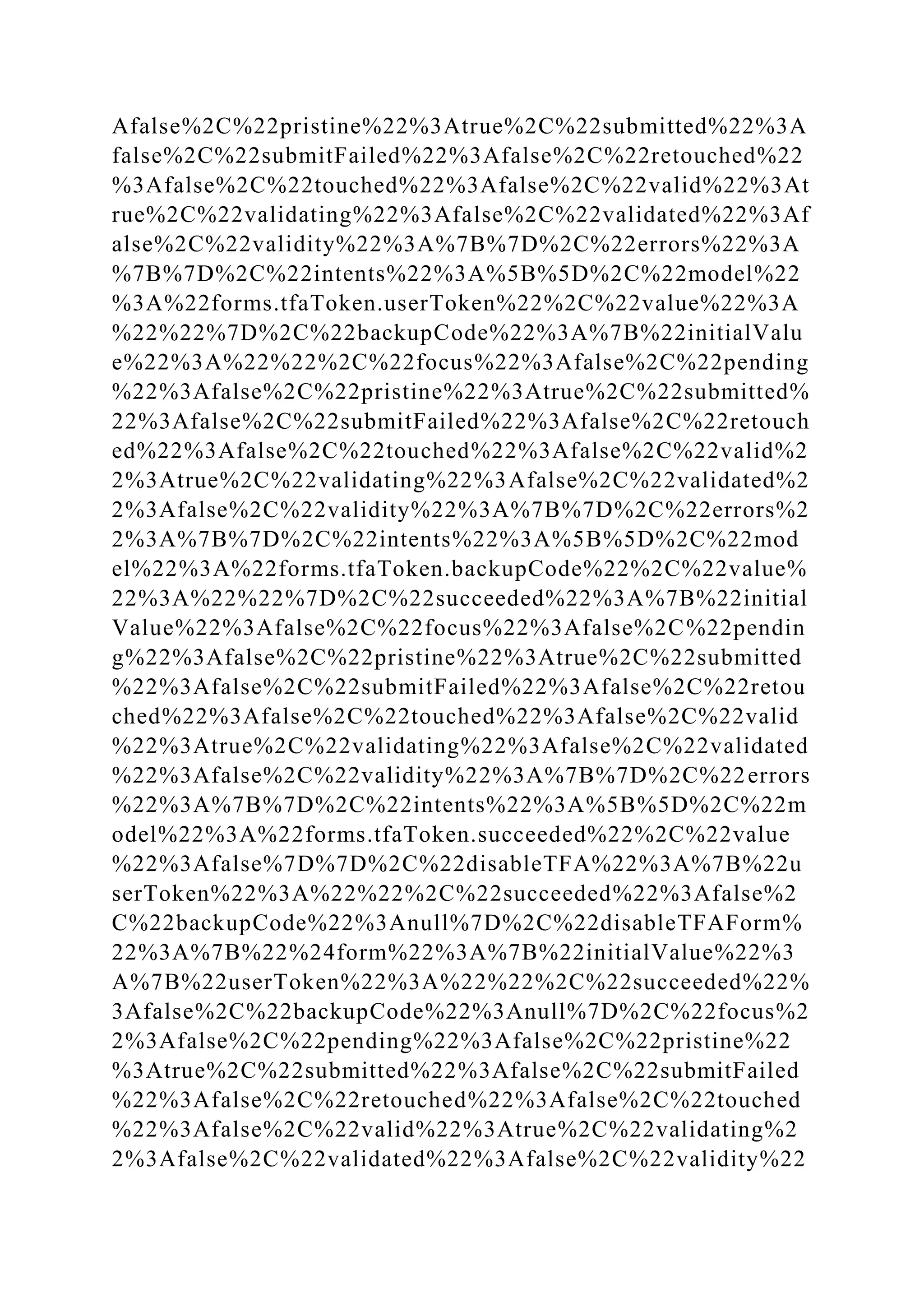 Afalse%2C%22pristine%22%3Atrue%2C%22submitted%22%3A
false%2C%22submitFailed%22%3Afalse%2C%22retouched%22
%3Afalse%2C%22touched%22%3Afalse%2C%22valid%22%3At
rue%2C%22validating%22%3Afalse%2C%22validated%22%3Af
alse%2C%22validity%22%3A%7B%7D%2C%22errors%22%3A
%7B%7D%2C%22intents%22%3A%5B%5D%2C%22model%22
%3A%22forms.tfaToken.userToken%22%2C%22value%22%3A
%22%22%7D%2C%22backupCode%22%3A%7B%22initialValu
e%22%3A%22%22%2C%22focus%22%3Afalse%2C%22pending
%22%3Afalse%2C%22pristine%22%3Atrue%2C%22submitted%
22%3Afalse%2C%22submitFailed%22%3Afalse%2C%22retouch
ed%22%3Afalse%2C%22touched%22%3Afalse%2C%22valid%2
2%3Atrue%2C%22validating%22%3Afalse%2C%22validated%2
2%3Afalse%2C%22validity%22%3A%7B%7D%2C%22errors%2
2%3A%7B%7D%2C%22intents%22%3A%5B%5D%2C%22mod
el%22%3A%22forms.tfaToken.backupCode%22%2C%22value%
22%3A%22%22%7D%2C%22succeeded%22%3A%7B%22initial
Value%22%3Afalse%2C%22focus%22%3Afalse%2C%22pendin
g%22%3Afalse%2C%22pristine%22%3Atrue%2C%22submitted
%22%3Afalse%2C%22submitFailed%22%3Afalse%2C%22retou
ched%22%3Afalse%2C%22touched%22%3Afalse%2C%22valid
%22%3Atrue%2C%22validating%22%3Afalse%2C%22validated
%22%3Afalse%2C%22validity%22%3A%7B%7D%2C%22errors
%22%3A%7B%7D%2C%22intents%22%3A%5B%5D%2C%22m
odel%22%3A%22forms.tfaToken.succeeded%22%2C%22value
%22%3Afalse%7D%7D%2C%22disableTFA%22%3A%7B%22u
serToken%22%3A%22%22%2C%22succeeded%22%3Afalse%2
C%22backupCode%22%3Anull%7D%2C%22disableTFAForm%
22%3A%7B%22%24form%22%3A%7B%22initialValue%22%3
A%7B%22userToken%22%3A%22%22%2C%22succeeded%22%
3Afalse%2C%22backupCode%22%3Anull%7D%2C%22focus%2
2%3Afalse%2C%22pending%22%3Afalse%2C%22pristine%22
%3Atrue%2C%22submitted%22%3Afalse%2C%22submitFailed
%22%3Afalse%2C%22retouched%22%3Afalse%2C%22touched
%22%3Afalse%2C%22valid%22%3Atrue%2C%22validating%2
2%3Afalse%2C%22validated%22%3Afalse%2C%22validity%22
 