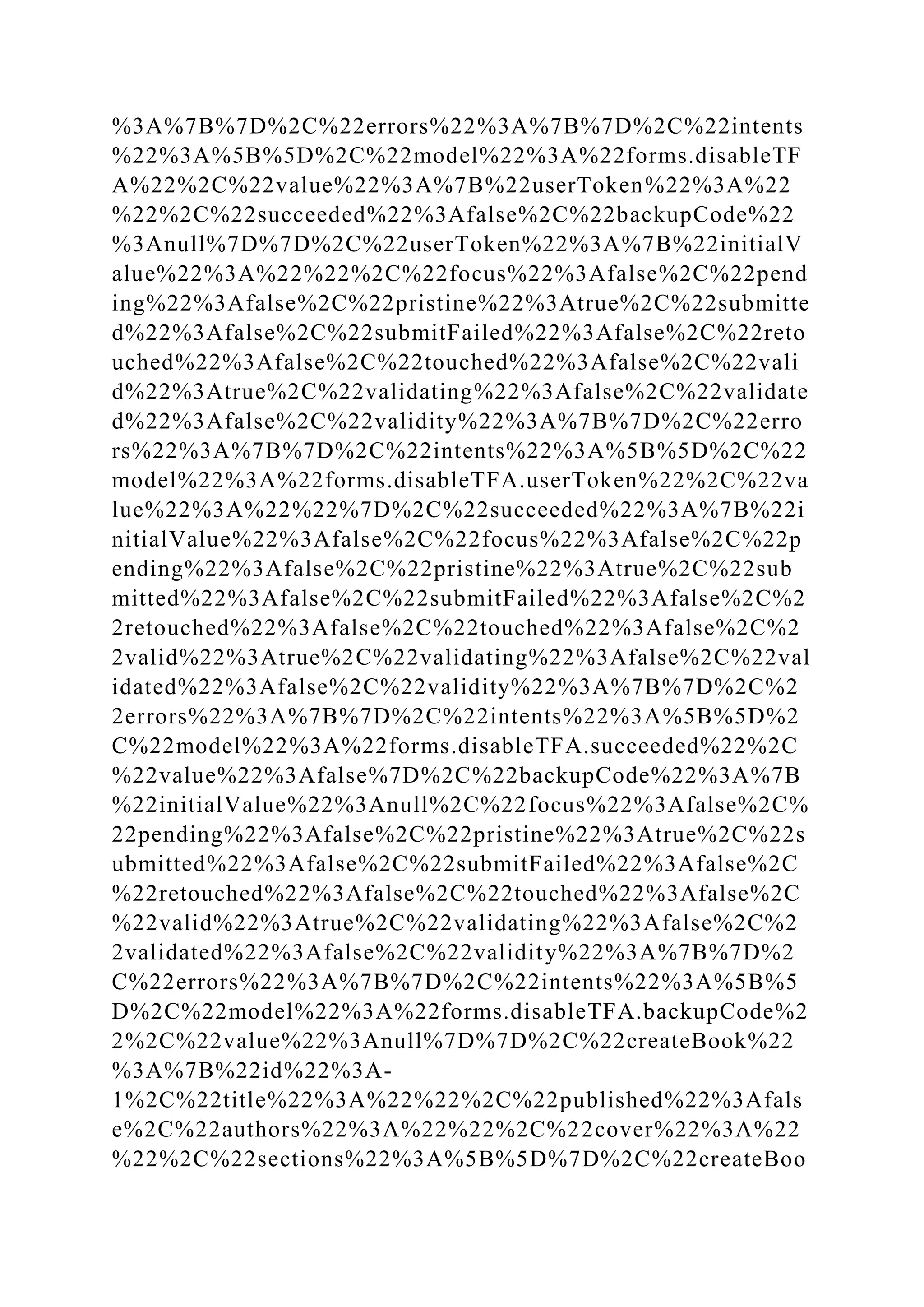 %3A%7B%7D%2C%22errors%22%3A%7B%7D%2C%22intents
%22%3A%5B%5D%2C%22model%22%3A%22forms.disableTF
A%22%2C%22value%22%3A%7B%22userToken%22%3A%22
%22%2C%22succeeded%22%3Afalse%2C%22backupCode%22
%3Anull%7D%7D%2C%22userToken%22%3A%7B%22initialV
alue%22%3A%22%22%2C%22focus%22%3Afalse%2C%22pend
ing%22%3Afalse%2C%22pristine%22%3Atrue%2C%22submitte
d%22%3Afalse%2C%22submitFailed%22%3Afalse%2C%22reto
uched%22%3Afalse%2C%22touched%22%3Afalse%2C%22vali
d%22%3Atrue%2C%22validating%22%3Afalse%2C%22validate
d%22%3Afalse%2C%22validity%22%3A%7B%7D%2C%22erro
rs%22%3A%7B%7D%2C%22intents%22%3A%5B%5D%2C%22
model%22%3A%22forms.disableTFA.userToken%22%2C%22va
lue%22%3A%22%22%7D%2C%22succeeded%22%3A%7B%22i
nitialValue%22%3Afalse%2C%22focus%22%3Afalse%2C%22p
ending%22%3Afalse%2C%22pristine%22%3Atrue%2C%22sub
mitted%22%3Afalse%2C%22submitFailed%22%3Afalse%2C%2
2retouched%22%3Afalse%2C%22touched%22%3Afalse%2C%2
2valid%22%3Atrue%2C%22validating%22%3Afalse%2C%22val
idated%22%3Afalse%2C%22validity%22%3A%7B%7D%2C%2
2errors%22%3A%7B%7D%2C%22intents%22%3A%5B%5D%2
C%22model%22%3A%22forms.disableTFA.succeeded%22%2C
%22value%22%3Afalse%7D%2C%22backupCode%22%3A%7B
%22initialValue%22%3Anull%2C%22focus%22%3Afalse%2C%
22pending%22%3Afalse%2C%22pristine%22%3Atrue%2C%22s
ubmitted%22%3Afalse%2C%22submitFailed%22%3Afalse%2C
%22retouched%22%3Afalse%2C%22touched%22%3Afalse%2C
%22valid%22%3Atrue%2C%22validating%22%3Afalse%2C%2
2validated%22%3Afalse%2C%22validity%22%3A%7B%7D%2
C%22errors%22%3A%7B%7D%2C%22intents%22%3A%5B%5
D%2C%22model%22%3A%22forms.disableTFA.backupCode%2
2%2C%22value%22%3Anull%7D%7D%2C%22createBook%22
%3A%7B%22id%22%3A-
1%2C%22title%22%3A%22%22%2C%22published%22%3Afals
e%2C%22authors%22%3A%22%22%2C%22cover%22%3A%22
%22%2C%22sections%22%3A%5B%5D%7D%2C%22createBoo
 