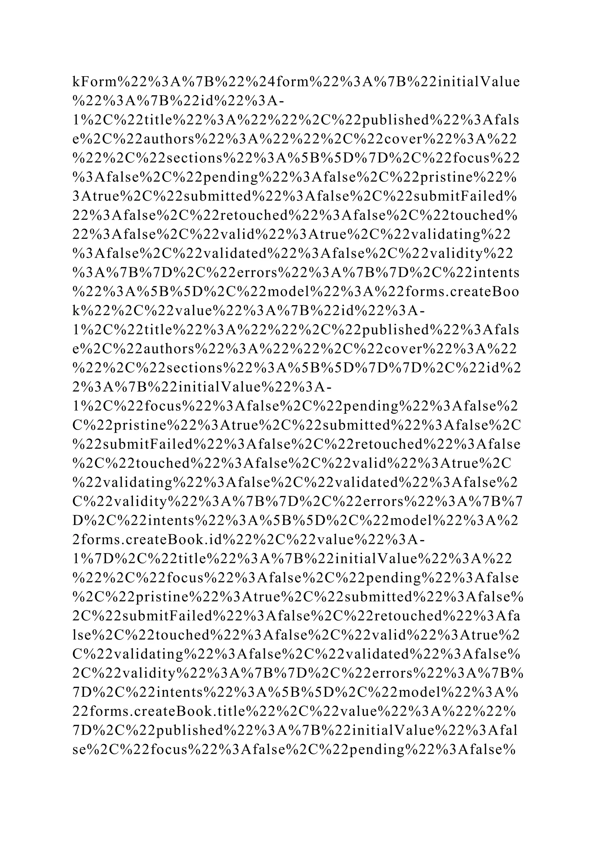 kForm%22%3A%7B%22%24form%22%3A%7B%22initialValue
%22%3A%7B%22id%22%3A-
1%2C%22title%22%3A%22%22%2C%22published%22%3Afals
e%2C%22authors%22%3A%22%22%2C%22cover%22%3A%22
%22%2C%22sections%22%3A%5B%5D%7D%2C%22focus%22
%3Afalse%2C%22pending%22%3Afalse%2C%22pristine%22%
3Atrue%2C%22submitted%22%3Afalse%2C%22submitFailed%
22%3Afalse%2C%22retouched%22%3Afalse%2C%22touched%
22%3Afalse%2C%22valid%22%3Atrue%2C%22validating%22
%3Afalse%2C%22validated%22%3Afalse%2C%22validity%22
%3A%7B%7D%2C%22errors%22%3A%7B%7D%2C%22intents
%22%3A%5B%5D%2C%22model%22%3A%22forms.createBoo
k%22%2C%22value%22%3A%7B%22id%22%3A-
1%2C%22title%22%3A%22%22%2C%22published%22%3Afals
e%2C%22authors%22%3A%22%22%2C%22cover%22%3A%22
%22%2C%22sections%22%3A%5B%5D%7D%7D%2C%22id%2
2%3A%7B%22initialValue%22%3A-
1%2C%22focus%22%3Afalse%2C%22pending%22%3Afalse%2
C%22pristine%22%3Atrue%2C%22submitted%22%3Afalse%2C
%22submitFailed%22%3Afalse%2C%22retouched%22%3Afalse
%2C%22touched%22%3Afalse%2C%22valid%22%3Atrue%2C
%22validating%22%3Afalse%2C%22validated%22%3Afalse%2
C%22validity%22%3A%7B%7D%2C%22errors%22%3A%7B%7
D%2C%22intents%22%3A%5B%5D%2C%22model%22%3A%2
2forms.createBook.id%22%2C%22value%22%3A-
1%7D%2C%22title%22%3A%7B%22initialValue%22%3A%22
%22%2C%22focus%22%3Afalse%2C%22pending%22%3Afalse
%2C%22pristine%22%3Atrue%2C%22submitted%22%3Afalse%
2C%22submitFailed%22%3Afalse%2C%22retouched%22%3Afa
lse%2C%22touched%22%3Afalse%2C%22valid%22%3Atrue%2
C%22validating%22%3Afalse%2C%22validated%22%3Afalse%
2C%22validity%22%3A%7B%7D%2C%22errors%22%3A%7B%
7D%2C%22intents%22%3A%5B%5D%2C%22model%22%3A%
22forms.createBook.title%22%2C%22value%22%3A%22%22%
7D%2C%22published%22%3A%7B%22initialValue%22%3Afal
se%2C%22focus%22%3Afalse%2C%22pending%22%3Afalse%
 
