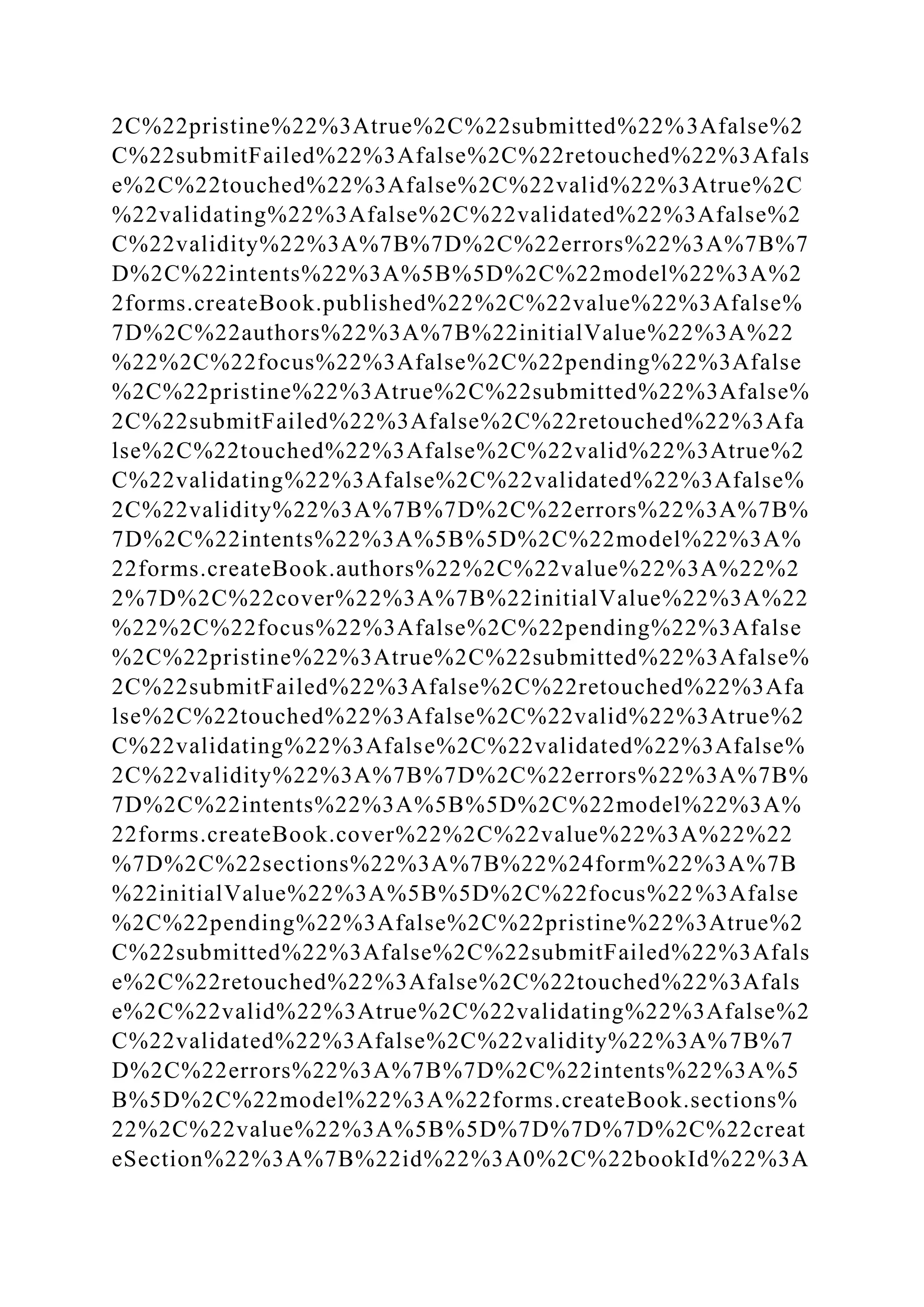 2C%22pristine%22%3Atrue%2C%22submitted%22%3Afalse%2
C%22submitFailed%22%3Afalse%2C%22retouched%22%3Afals
e%2C%22touched%22%3Afalse%2C%22valid%22%3Atrue%2C
%22validating%22%3Afalse%2C%22validated%22%3Afalse%2
C%22validity%22%3A%7B%7D%2C%22errors%22%3A%7B%7
D%2C%22intents%22%3A%5B%5D%2C%22model%22%3A%2
2forms.createBook.published%22%2C%22value%22%3Afalse%
7D%2C%22authors%22%3A%7B%22initialValue%22%3A%22
%22%2C%22focus%22%3Afalse%2C%22pending%22%3Afalse
%2C%22pristine%22%3Atrue%2C%22submitted%22%3Afalse%
2C%22submitFailed%22%3Afalse%2C%22retouched%22%3Afa
lse%2C%22touched%22%3Afalse%2C%22valid%22%3Atrue%2
C%22validating%22%3Afalse%2C%22validated%22%3Afalse%
2C%22validity%22%3A%7B%7D%2C%22errors%22%3A%7B%
7D%2C%22intents%22%3A%5B%5D%2C%22model%22%3A%
22forms.createBook.authors%22%2C%22value%22%3A%22%2
2%7D%2C%22cover%22%3A%7B%22initialValue%22%3A%22
%22%2C%22focus%22%3Afalse%2C%22pending%22%3Afalse
%2C%22pristine%22%3Atrue%2C%22submitted%22%3Afalse%
2C%22submitFailed%22%3Afalse%2C%22retouched%22%3Afa
lse%2C%22touched%22%3Afalse%2C%22valid%22%3Atrue%2
C%22validating%22%3Afalse%2C%22validated%22%3Afalse%
2C%22validity%22%3A%7B%7D%2C%22errors%22%3A%7B%
7D%2C%22intents%22%3A%5B%5D%2C%22model%22%3A%
22forms.createBook.cover%22%2C%22value%22%3A%22%22
%7D%2C%22sections%22%3A%7B%22%24form%22%3A%7B
%22initialValue%22%3A%5B%5D%2C%22focus%22%3Afalse
%2C%22pending%22%3Afalse%2C%22pristine%22%3Atrue%2
C%22submitted%22%3Afalse%2C%22submitFailed%22%3Afals
e%2C%22retouched%22%3Afalse%2C%22touched%22%3Afals
e%2C%22valid%22%3Atrue%2C%22validating%22%3Afalse%2
C%22validated%22%3Afalse%2C%22validity%22%3A%7B%7
D%2C%22errors%22%3A%7B%7D%2C%22intents%22%3A%5
B%5D%2C%22model%22%3A%22forms.createBook.sections%
22%2C%22value%22%3A%5B%5D%7D%7D%7D%2C%22creat
eSection%22%3A%7B%22id%22%3A0%2C%22bookId%22%3A
 