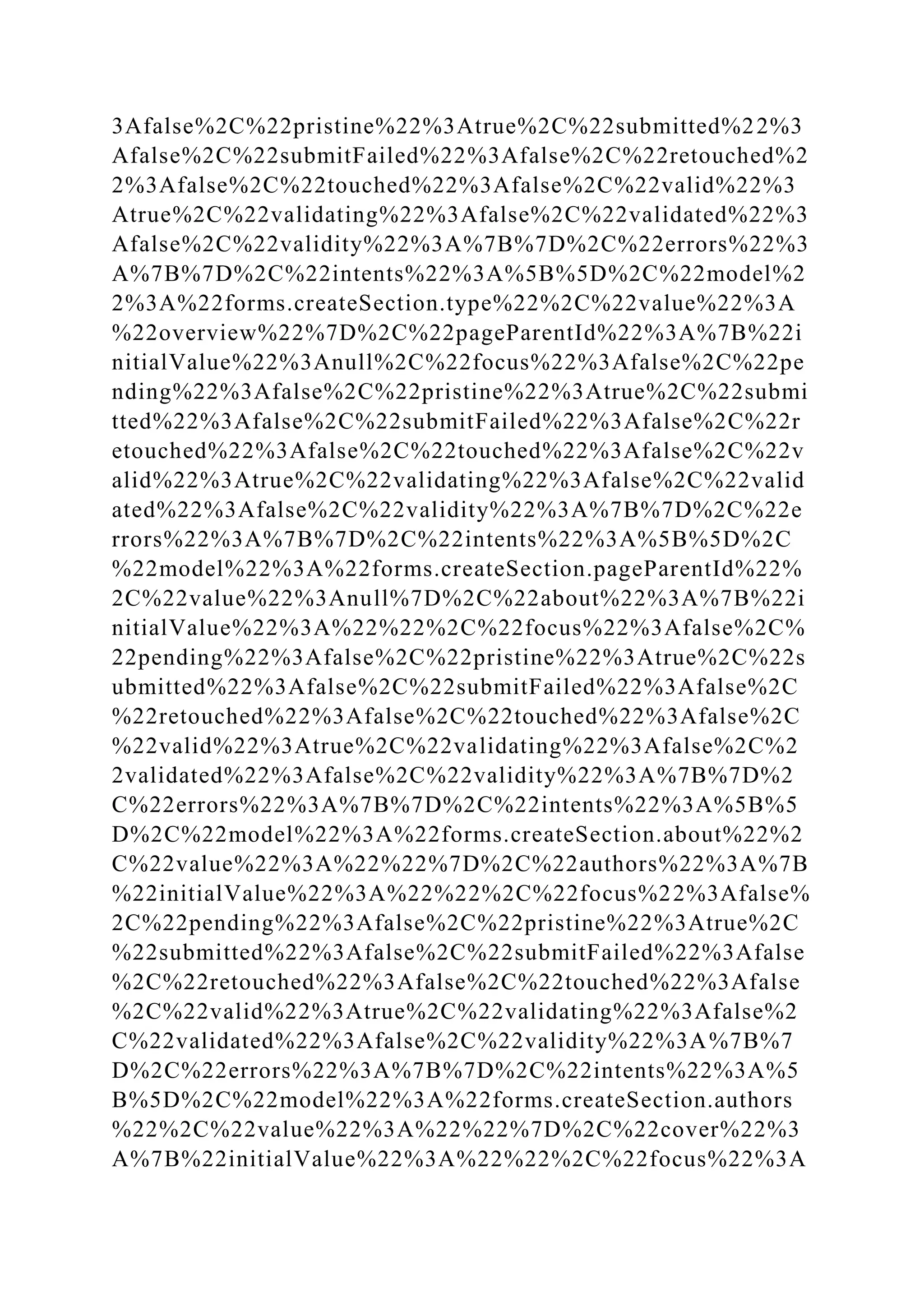 3Afalse%2C%22pristine%22%3Atrue%2C%22submitted%22%3
Afalse%2C%22submitFailed%22%3Afalse%2C%22retouched%2
2%3Afalse%2C%22touched%22%3Afalse%2C%22valid%22%3
Atrue%2C%22validating%22%3Afalse%2C%22validated%22%3
Afalse%2C%22validity%22%3A%7B%7D%2C%22errors%22%3
A%7B%7D%2C%22intents%22%3A%5B%5D%2C%22model%2
2%3A%22forms.createSection.type%22%2C%22value%22%3A
%22overview%22%7D%2C%22pageParentId%22%3A%7B%22i
nitialValue%22%3Anull%2C%22focus%22%3Afalse%2C%22pe
nding%22%3Afalse%2C%22pristine%22%3Atrue%2C%22submi
tted%22%3Afalse%2C%22submitFailed%22%3Afalse%2C%22r
etouched%22%3Afalse%2C%22touched%22%3Afalse%2C%22v
alid%22%3Atrue%2C%22validating%22%3Afalse%2C%22valid
ated%22%3Afalse%2C%22validity%22%3A%7B%7D%2C%22e
rrors%22%3A%7B%7D%2C%22intents%22%3A%5B%5D%2C
%22model%22%3A%22forms.createSection.pageParentId%22%
2C%22value%22%3Anull%7D%2C%22about%22%3A%7B%22i
nitialValue%22%3A%22%22%2C%22focus%22%3Afalse%2C%
22pending%22%3Afalse%2C%22pristine%22%3Atrue%2C%22s
ubmitted%22%3Afalse%2C%22submitFailed%22%3Afalse%2C
%22retouched%22%3Afalse%2C%22touched%22%3Afalse%2C
%22valid%22%3Atrue%2C%22validating%22%3Afalse%2C%2
2validated%22%3Afalse%2C%22validity%22%3A%7B%7D%2
C%22errors%22%3A%7B%7D%2C%22intents%22%3A%5B%5
D%2C%22model%22%3A%22forms.createSection.about%22%2
C%22value%22%3A%22%22%7D%2C%22authors%22%3A%7B
%22initialValue%22%3A%22%22%2C%22focus%22%3Afalse%
2C%22pending%22%3Afalse%2C%22pristine%22%3Atrue%2C
%22submitted%22%3Afalse%2C%22submitFailed%22%3Afalse
%2C%22retouched%22%3Afalse%2C%22touched%22%3Afalse
%2C%22valid%22%3Atrue%2C%22validating%22%3Afalse%2
C%22validated%22%3Afalse%2C%22validity%22%3A%7B%7
D%2C%22errors%22%3A%7B%7D%2C%22intents%22%3A%5
B%5D%2C%22model%22%3A%22forms.createSection.authors
%22%2C%22value%22%3A%22%22%7D%2C%22cover%22%3
A%7B%22initialValue%22%3A%22%22%2C%22focus%22%3A
 