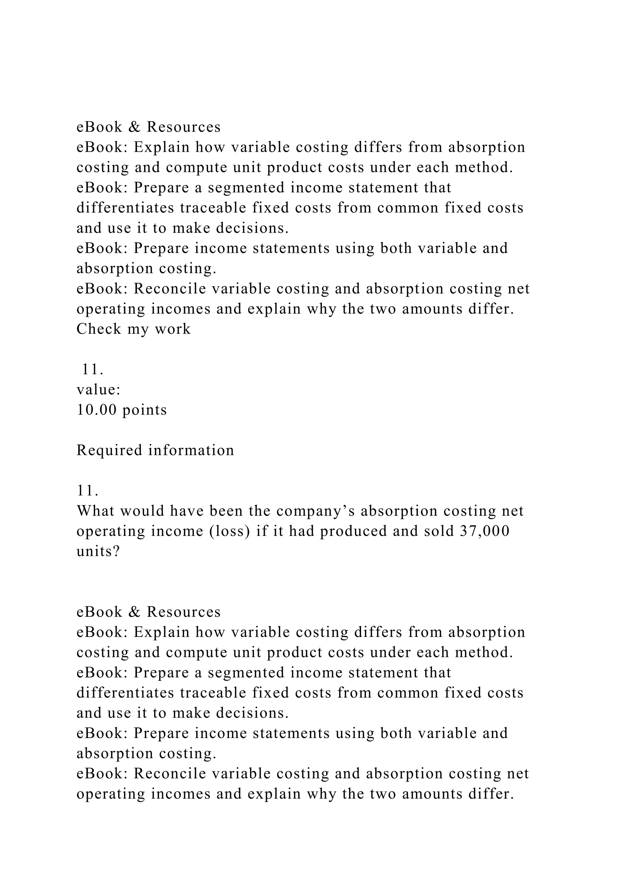 eBook & Resources
eBook: Explain how variable costing differs from absorption
costing and compute unit product costs under each method.
eBook: Prepare a segmented income statement that
differentiates traceable fixed costs from common fixed costs
and use it to make decisions.
eBook: Prepare income statements using both variable and
absorption costing.
eBook: Reconcile variable costing and absorption costing net
operating incomes and explain why the two amounts differ.
Check my work
11.
value:
10.00 points
Required information
11.
What would have been the company’s absorption costing net
operating income (loss) if it had produced and sold 37,000
units?
eBook & Resources
eBook: Explain how variable costing differs from absorption
costing and compute unit product costs under each method.
eBook: Prepare a segmented income statement that
differentiates traceable fixed costs from common fixed costs
and use it to make decisions.
eBook: Prepare income statements using both variable and
absorption costing.
eBook: Reconcile variable costing and absorption costing net
operating incomes and explain why the two amounts differ.
 