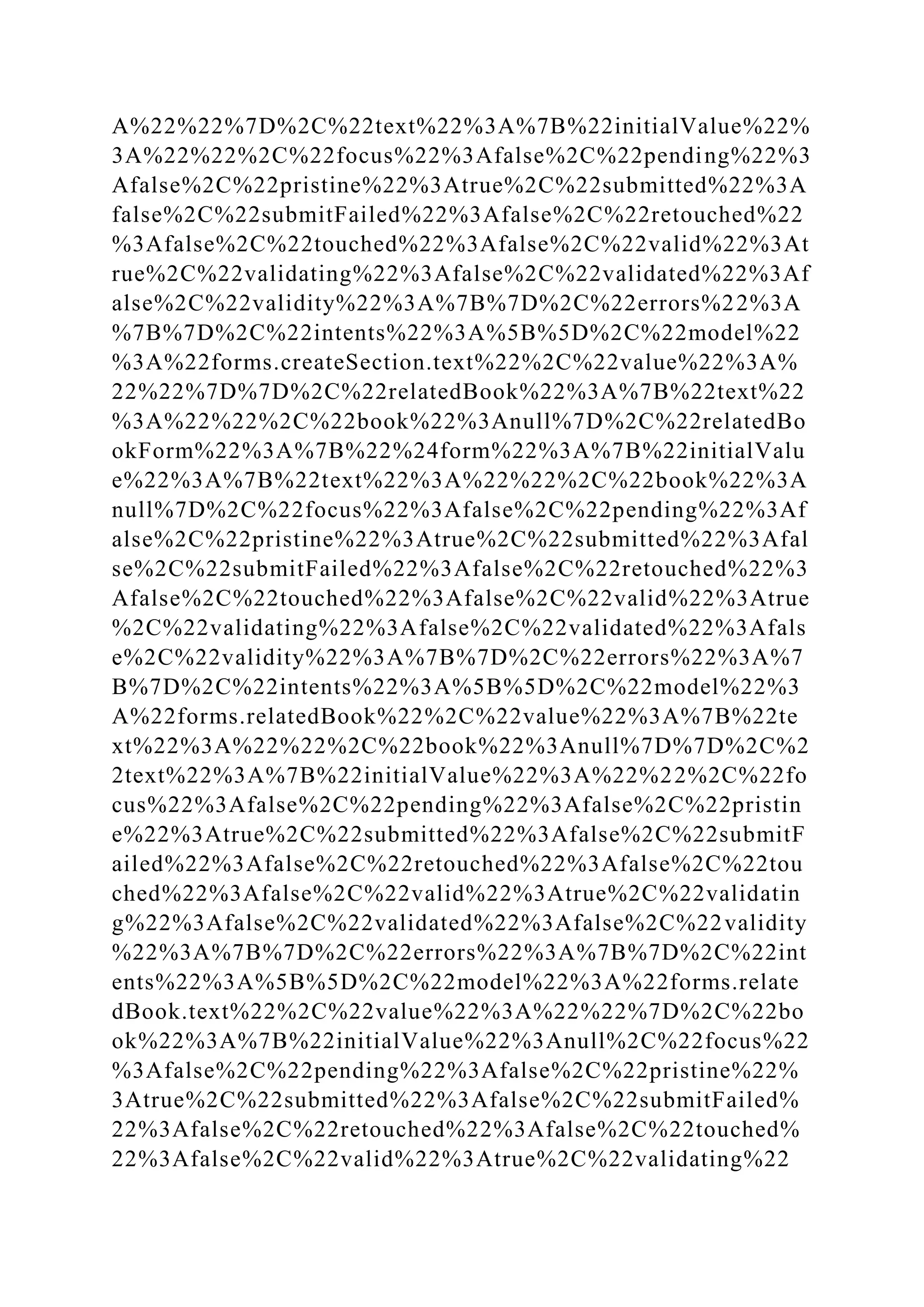 A%22%22%7D%2C%22text%22%3A%7B%22initialValue%22%
3A%22%22%2C%22focus%22%3Afalse%2C%22pending%22%3
Afalse%2C%22pristine%22%3Atrue%2C%22submitted%22%3A
false%2C%22submitFailed%22%3Afalse%2C%22retouched%22
%3Afalse%2C%22touched%22%3Afalse%2C%22valid%22%3At
rue%2C%22validating%22%3Afalse%2C%22validated%22%3Af
alse%2C%22validity%22%3A%7B%7D%2C%22errors%22%3A
%7B%7D%2C%22intents%22%3A%5B%5D%2C%22model%22
%3A%22forms.createSection.text%22%2C%22value%22%3A%
22%22%7D%7D%2C%22relatedBook%22%3A%7B%22text%22
%3A%22%22%2C%22book%22%3Anull%7D%2C%22relatedBo
okForm%22%3A%7B%22%24form%22%3A%7B%22initialValu
e%22%3A%7B%22text%22%3A%22%22%2C%22book%22%3A
null%7D%2C%22focus%22%3Afalse%2C%22pending%22%3Af
alse%2C%22pristine%22%3Atrue%2C%22submitted%22%3Afal
se%2C%22submitFailed%22%3Afalse%2C%22retouched%22%3
Afalse%2C%22touched%22%3Afalse%2C%22valid%22%3Atrue
%2C%22validating%22%3Afalse%2C%22validated%22%3Afals
e%2C%22validity%22%3A%7B%7D%2C%22errors%22%3A%7
B%7D%2C%22intents%22%3A%5B%5D%2C%22model%22%3
A%22forms.relatedBook%22%2C%22value%22%3A%7B%22te
xt%22%3A%22%22%2C%22book%22%3Anull%7D%7D%2C%2
2text%22%3A%7B%22initialValue%22%3A%22%22%2C%22fo
cus%22%3Afalse%2C%22pending%22%3Afalse%2C%22pristin
e%22%3Atrue%2C%22submitted%22%3Afalse%2C%22submitF
ailed%22%3Afalse%2C%22retouched%22%3Afalse%2C%22tou
ched%22%3Afalse%2C%22valid%22%3Atrue%2C%22validatin
g%22%3Afalse%2C%22validated%22%3Afalse%2C%22validity
%22%3A%7B%7D%2C%22errors%22%3A%7B%7D%2C%22int
ents%22%3A%5B%5D%2C%22model%22%3A%22forms.relate
dBook.text%22%2C%22value%22%3A%22%22%7D%2C%22bo
ok%22%3A%7B%22initialValue%22%3Anull%2C%22focus%22
%3Afalse%2C%22pending%22%3Afalse%2C%22pristine%22%
3Atrue%2C%22submitted%22%3Afalse%2C%22submitFailed%
22%3Afalse%2C%22retouched%22%3Afalse%2C%22touched%
22%3Afalse%2C%22valid%22%3Atrue%2C%22validating%22
 