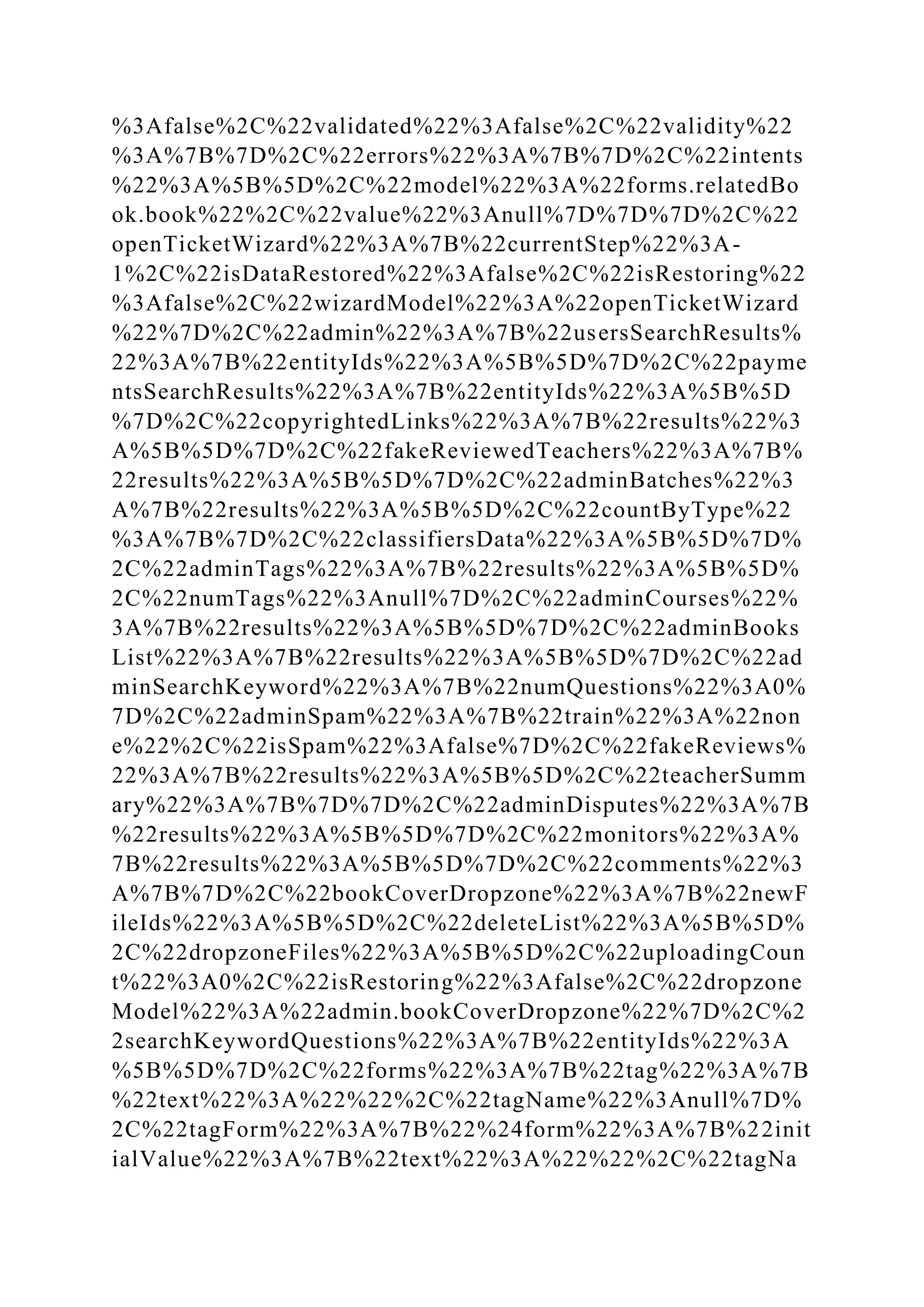 %3Afalse%2C%22validated%22%3Afalse%2C%22validity%22
%3A%7B%7D%2C%22errors%22%3A%7B%7D%2C%22intents
%22%3A%5B%5D%2C%22model%22%3A%22forms.relatedBo
ok.book%22%2C%22value%22%3Anull%7D%7D%7D%2C%22
openTicketWizard%22%3A%7B%22currentStep%22%3A-
1%2C%22isDataRestored%22%3Afalse%2C%22isRestoring%22
%3Afalse%2C%22wizardModel%22%3A%22openTicketWizard
%22%7D%2C%22admin%22%3A%7B%22usersSearchResults%
22%3A%7B%22entityIds%22%3A%5B%5D%7D%2C%22payme
ntsSearchResults%22%3A%7B%22entityIds%22%3A%5B%5D
%7D%2C%22copyrightedLinks%22%3A%7B%22results%22%3
A%5B%5D%7D%2C%22fakeReviewedTeachers%22%3A%7B%
22results%22%3A%5B%5D%7D%2C%22adminBatches%22%3
A%7B%22results%22%3A%5B%5D%2C%22countByType%22
%3A%7B%7D%2C%22classifiersData%22%3A%5B%5D%7D%
2C%22adminTags%22%3A%7B%22results%22%3A%5B%5D%
2C%22numTags%22%3Anull%7D%2C%22adminCourses%22%
3A%7B%22results%22%3A%5B%5D%7D%2C%22adminBooks
List%22%3A%7B%22results%22%3A%5B%5D%7D%2C%22ad
minSearchKeyword%22%3A%7B%22numQuestions%22%3A0%
7D%2C%22adminSpam%22%3A%7B%22train%22%3A%22non
e%22%2C%22isSpam%22%3Afalse%7D%2C%22fakeReviews%
22%3A%7B%22results%22%3A%5B%5D%2C%22teacherSumm
ary%22%3A%7B%7D%7D%2C%22adminDisputes%22%3A%7B
%22results%22%3A%5B%5D%7D%2C%22monitors%22%3A%
7B%22results%22%3A%5B%5D%7D%2C%22comments%22%3
A%7B%7D%2C%22bookCoverDropzone%22%3A%7B%22newF
ileIds%22%3A%5B%5D%2C%22deleteList%22%3A%5B%5D%
2C%22dropzoneFiles%22%3A%5B%5D%2C%22uploadingCoun
t%22%3A0%2C%22isRestoring%22%3Afalse%2C%22dropzone
Model%22%3A%22admin.bookCoverDropzone%22%7D%2C%2
2searchKeywordQuestions%22%3A%7B%22entityIds%22%3A
%5B%5D%7D%2C%22forms%22%3A%7B%22tag%22%3A%7B
%22text%22%3A%22%22%2C%22tagName%22%3Anull%7D%
2C%22tagForm%22%3A%7B%22%24form%22%3A%7B%22init
ialValue%22%3A%7B%22text%22%3A%22%22%2C%22tagNa
 