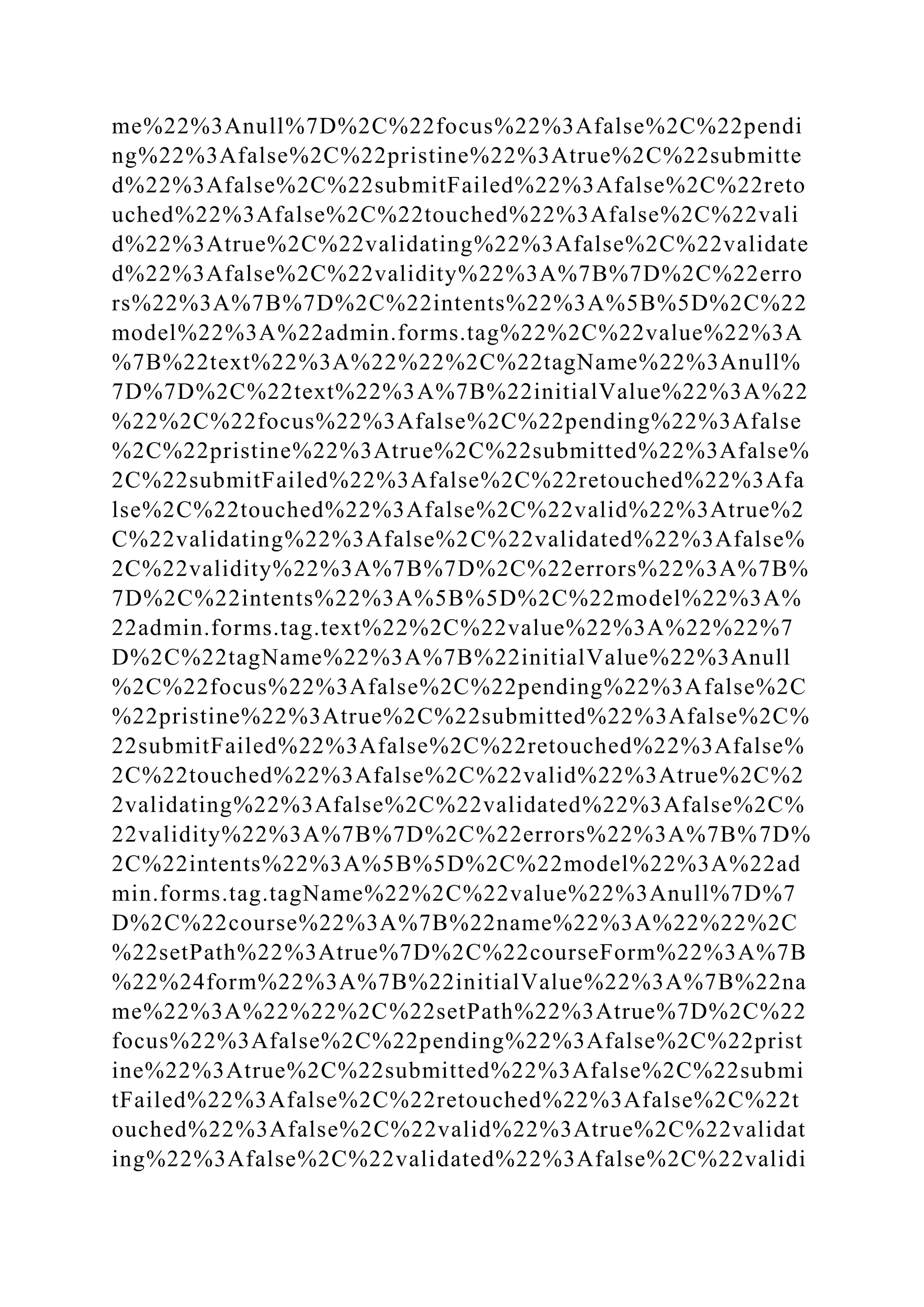 me%22%3Anull%7D%2C%22focus%22%3Afalse%2C%22pendi
ng%22%3Afalse%2C%22pristine%22%3Atrue%2C%22submitte
d%22%3Afalse%2C%22submitFailed%22%3Afalse%2C%22reto
uched%22%3Afalse%2C%22touched%22%3Afalse%2C%22vali
d%22%3Atrue%2C%22validating%22%3Afalse%2C%22validate
d%22%3Afalse%2C%22validity%22%3A%7B%7D%2C%22erro
rs%22%3A%7B%7D%2C%22intents%22%3A%5B%5D%2C%22
model%22%3A%22admin.forms.tag%22%2C%22value%22%3A
%7B%22text%22%3A%22%22%2C%22tagName%22%3Anull%
7D%7D%2C%22text%22%3A%7B%22initialValue%22%3A%22
%22%2C%22focus%22%3Afalse%2C%22pending%22%3Afalse
%2C%22pristine%22%3Atrue%2C%22submitted%22%3Afalse%
2C%22submitFailed%22%3Afalse%2C%22retouched%22%3Afa
lse%2C%22touched%22%3Afalse%2C%22valid%22%3Atrue%2
C%22validating%22%3Afalse%2C%22validated%22%3Afalse%
2C%22validity%22%3A%7B%7D%2C%22errors%22%3A%7B%
7D%2C%22intents%22%3A%5B%5D%2C%22model%22%3A%
22admin.forms.tag.text%22%2C%22value%22%3A%22%22%7
D%2C%22tagName%22%3A%7B%22initialValue%22%3Anull
%2C%22focus%22%3Afalse%2C%22pending%22%3Afalse%2C
%22pristine%22%3Atrue%2C%22submitted%22%3Afalse%2C%
22submitFailed%22%3Afalse%2C%22retouched%22%3Afalse%
2C%22touched%22%3Afalse%2C%22valid%22%3Atrue%2C%2
2validating%22%3Afalse%2C%22validated%22%3Afalse%2C%
22validity%22%3A%7B%7D%2C%22errors%22%3A%7B%7D%
2C%22intents%22%3A%5B%5D%2C%22model%22%3A%22ad
min.forms.tag.tagName%22%2C%22value%22%3Anull%7D%7
D%2C%22course%22%3A%7B%22name%22%3A%22%22%2C
%22setPath%22%3Atrue%7D%2C%22courseForm%22%3A%7B
%22%24form%22%3A%7B%22initialValue%22%3A%7B%22na
me%22%3A%22%22%2C%22setPath%22%3Atrue%7D%2C%22
focus%22%3Afalse%2C%22pending%22%3Afalse%2C%22prist
ine%22%3Atrue%2C%22submitted%22%3Afalse%2C%22submi
tFailed%22%3Afalse%2C%22retouched%22%3Afalse%2C%22t
ouched%22%3Afalse%2C%22valid%22%3Atrue%2C%22validat
ing%22%3Afalse%2C%22validated%22%3Afalse%2C%22validi
 