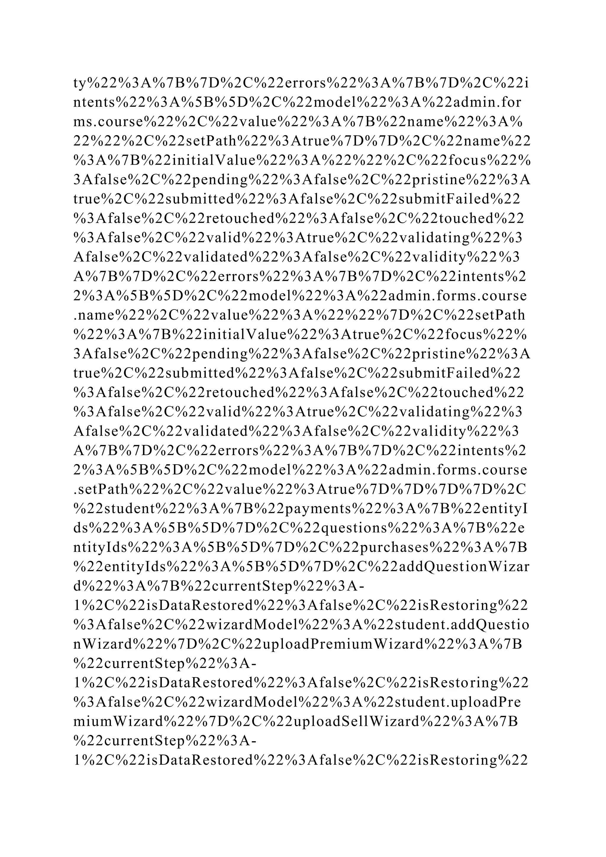 ty%22%3A%7B%7D%2C%22errors%22%3A%7B%7D%2C%22i
ntents%22%3A%5B%5D%2C%22model%22%3A%22admin.for
ms.course%22%2C%22value%22%3A%7B%22name%22%3A%
22%22%2C%22setPath%22%3Atrue%7D%7D%2C%22name%22
%3A%7B%22initialValue%22%3A%22%22%2C%22focus%22%
3Afalse%2C%22pending%22%3Afalse%2C%22pristine%22%3A
true%2C%22submitted%22%3Afalse%2C%22submitFailed%22
%3Afalse%2C%22retouched%22%3Afalse%2C%22touched%22
%3Afalse%2C%22valid%22%3Atrue%2C%22validating%22%3
Afalse%2C%22validated%22%3Afalse%2C%22validity%22%3
A%7B%7D%2C%22errors%22%3A%7B%7D%2C%22intents%2
2%3A%5B%5D%2C%22model%22%3A%22admin.forms.course
.name%22%2C%22value%22%3A%22%22%7D%2C%22setPath
%22%3A%7B%22initialValue%22%3Atrue%2C%22focus%22%
3Afalse%2C%22pending%22%3Afalse%2C%22pristine%22%3A
true%2C%22submitted%22%3Afalse%2C%22submitFailed%22
%3Afalse%2C%22retouched%22%3Afalse%2C%22touched%22
%3Afalse%2C%22valid%22%3Atrue%2C%22validating%22%3
Afalse%2C%22validated%22%3Afalse%2C%22validity%22%3
A%7B%7D%2C%22errors%22%3A%7B%7D%2C%22intents%2
2%3A%5B%5D%2C%22model%22%3A%22admin.forms.course
.setPath%22%2C%22value%22%3Atrue%7D%7D%7D%7D%2C
%22student%22%3A%7B%22payments%22%3A%7B%22entityI
ds%22%3A%5B%5D%7D%2C%22questions%22%3A%7B%22e
ntityIds%22%3A%5B%5D%7D%2C%22purchases%22%3A%7B
%22entityIds%22%3A%5B%5D%7D%2C%22addQuestionWizar
d%22%3A%7B%22currentStep%22%3A-
1%2C%22isDataRestored%22%3Afalse%2C%22isRestoring%22
%3Afalse%2C%22wizardModel%22%3A%22student.addQuestio
nWizard%22%7D%2C%22uploadPremiumWizard%22%3A%7B
%22currentStep%22%3A-
1%2C%22isDataRestored%22%3Afalse%2C%22isRestoring%22
%3Afalse%2C%22wizardModel%22%3A%22student.uploadPre
miumWizard%22%7D%2C%22uploadSellWizard%22%3A%7B
%22currentStep%22%3A-
1%2C%22isDataRestored%22%3Afalse%2C%22isRestoring%22
 