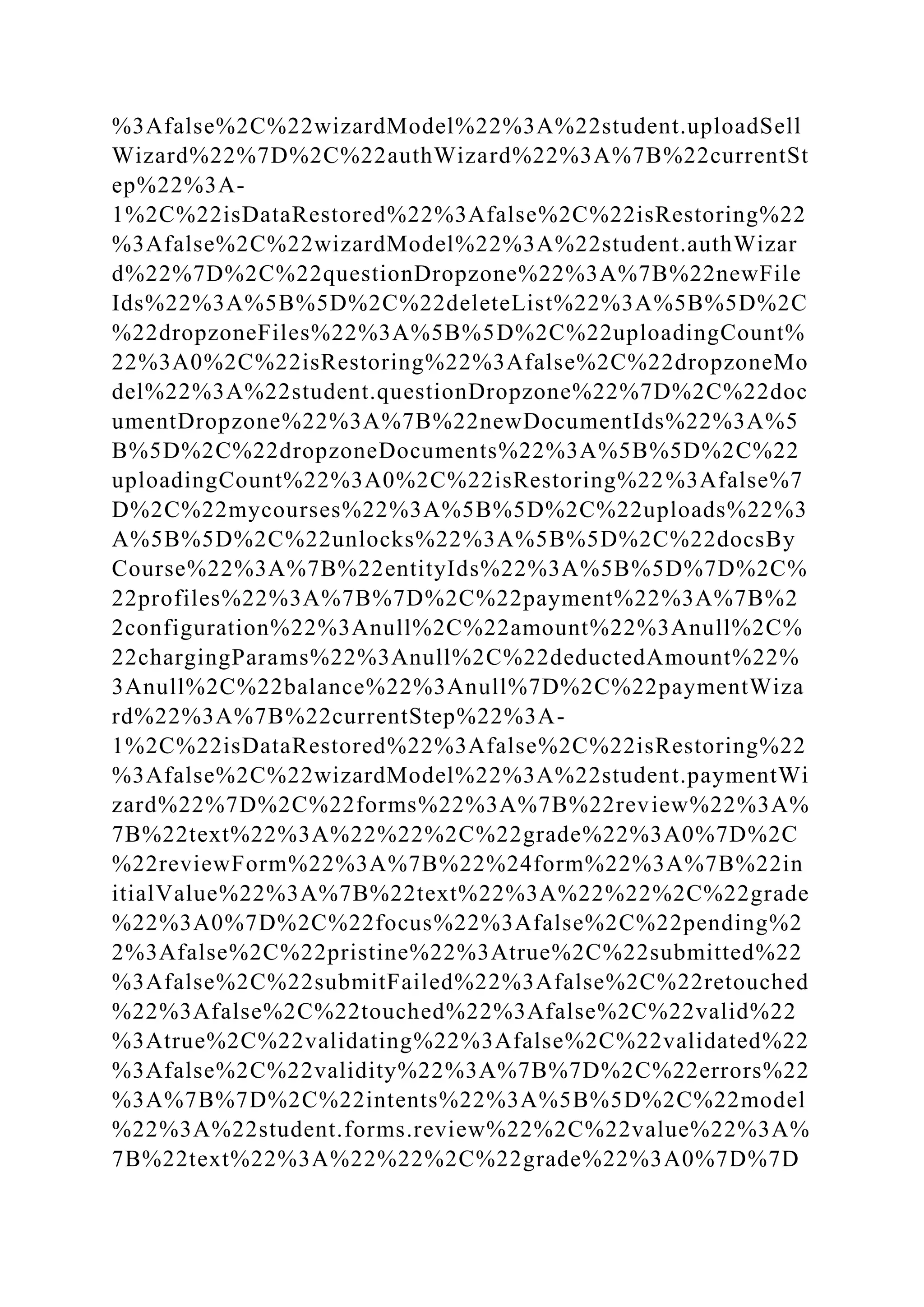 %3Afalse%2C%22wizardModel%22%3A%22student.uploadSell
Wizard%22%7D%2C%22authWizard%22%3A%7B%22currentSt
ep%22%3A-
1%2C%22isDataRestored%22%3Afalse%2C%22isRestoring%22
%3Afalse%2C%22wizardModel%22%3A%22student.authWizar
d%22%7D%2C%22questionDropzone%22%3A%7B%22newFile
Ids%22%3A%5B%5D%2C%22deleteList%22%3A%5B%5D%2C
%22dropzoneFiles%22%3A%5B%5D%2C%22uploadingCount%
22%3A0%2C%22isRestoring%22%3Afalse%2C%22dropzoneMo
del%22%3A%22student.questionDropzone%22%7D%2C%22doc
umentDropzone%22%3A%7B%22newDocumentIds%22%3A%5
B%5D%2C%22dropzoneDocuments%22%3A%5B%5D%2C%22
uploadingCount%22%3A0%2C%22isRestoring%22%3Afalse%7
D%2C%22mycourses%22%3A%5B%5D%2C%22uploads%22%3
A%5B%5D%2C%22unlocks%22%3A%5B%5D%2C%22docsBy
Course%22%3A%7B%22entityIds%22%3A%5B%5D%7D%2C%
22profiles%22%3A%7B%7D%2C%22payment%22%3A%7B%2
2configuration%22%3Anull%2C%22amount%22%3Anull%2C%
22chargingParams%22%3Anull%2C%22deductedAmount%22%
3Anull%2C%22balance%22%3Anull%7D%2C%22paymentWiza
rd%22%3A%7B%22currentStep%22%3A-
1%2C%22isDataRestored%22%3Afalse%2C%22isRestoring%22
%3Afalse%2C%22wizardModel%22%3A%22student.paymentWi
zard%22%7D%2C%22forms%22%3A%7B%22review%22%3A%
7B%22text%22%3A%22%22%2C%22grade%22%3A0%7D%2C
%22reviewForm%22%3A%7B%22%24form%22%3A%7B%22in
itialValue%22%3A%7B%22text%22%3A%22%22%2C%22grade
%22%3A0%7D%2C%22focus%22%3Afalse%2C%22pending%2
2%3Afalse%2C%22pristine%22%3Atrue%2C%22submitted%22
%3Afalse%2C%22submitFailed%22%3Afalse%2C%22retouched
%22%3Afalse%2C%22touched%22%3Afalse%2C%22valid%22
%3Atrue%2C%22validating%22%3Afalse%2C%22validated%22
%3Afalse%2C%22validity%22%3A%7B%7D%2C%22errors%22
%3A%7B%7D%2C%22intents%22%3A%5B%5D%2C%22model
%22%3A%22student.forms.review%22%2C%22value%22%3A%
7B%22text%22%3A%22%22%2C%22grade%22%3A0%7D%7D
 