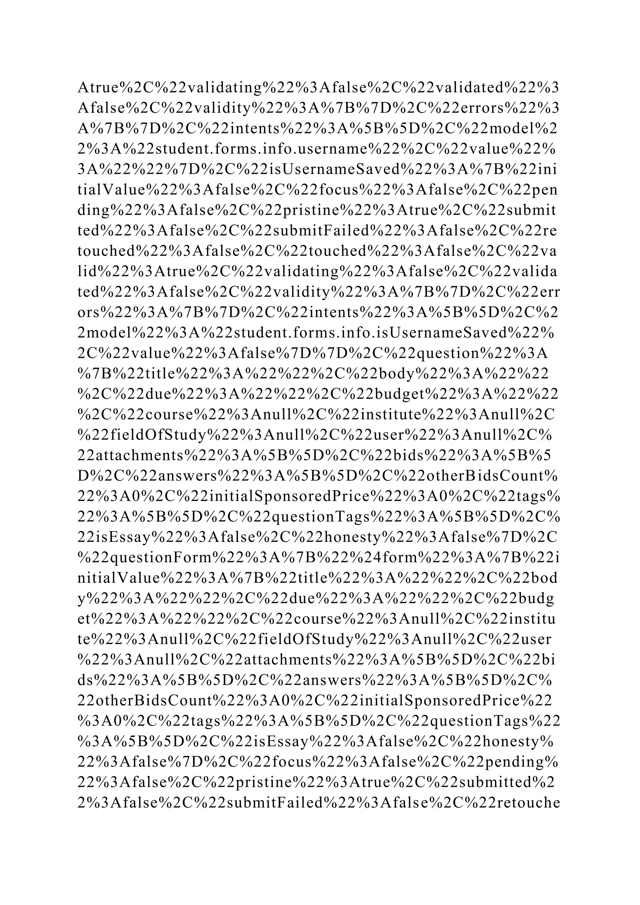 Atrue%2C%22validating%22%3Afalse%2C%22validated%22%3
Afalse%2C%22validity%22%3A%7B%7D%2C%22errors%22%3
A%7B%7D%2C%22intents%22%3A%5B%5D%2C%22model%2
2%3A%22student.forms.info.username%22%2C%22value%22%
3A%22%22%7D%2C%22isUsernameSaved%22%3A%7B%22ini
tialValue%22%3Afalse%2C%22focus%22%3Afalse%2C%22pen
ding%22%3Afalse%2C%22pristine%22%3Atrue%2C%22submit
ted%22%3Afalse%2C%22submitFailed%22%3Afalse%2C%22re
touched%22%3Afalse%2C%22touched%22%3Afalse%2C%22va
lid%22%3Atrue%2C%22validating%22%3Afalse%2C%22valida
ted%22%3Afalse%2C%22validity%22%3A%7B%7D%2C%22err
ors%22%3A%7B%7D%2C%22intents%22%3A%5B%5D%2C%2
2model%22%3A%22student.forms.info.isUsernameSaved%22%
2C%22value%22%3Afalse%7D%7D%2C%22question%22%3A
%7B%22title%22%3A%22%22%2C%22body%22%3A%22%22
%2C%22due%22%3A%22%22%2C%22budget%22%3A%22%22
%2C%22course%22%3Anull%2C%22institute%22%3Anull%2C
%22fieldOfStudy%22%3Anull%2C%22user%22%3Anull%2C%
22attachments%22%3A%5B%5D%2C%22bids%22%3A%5B%5
D%2C%22answers%22%3A%5B%5D%2C%22otherBidsCount%
22%3A0%2C%22initialSponsoredPrice%22%3A0%2C%22tags%
22%3A%5B%5D%2C%22questionTags%22%3A%5B%5D%2C%
22isEssay%22%3Afalse%2C%22honesty%22%3Afalse%7D%2C
%22questionForm%22%3A%7B%22%24form%22%3A%7B%22i
nitialValue%22%3A%7B%22title%22%3A%22%22%2C%22bod
y%22%3A%22%22%2C%22due%22%3A%22%22%2C%22budg
et%22%3A%22%22%2C%22course%22%3Anull%2C%22institu
te%22%3Anull%2C%22fieldOfStudy%22%3Anull%2C%22user
%22%3Anull%2C%22attachments%22%3A%5B%5D%2C%22bi
ds%22%3A%5B%5D%2C%22answers%22%3A%5B%5D%2C%
22otherBidsCount%22%3A0%2C%22initialSponsoredPrice%22
%3A0%2C%22tags%22%3A%5B%5D%2C%22questionTags%22
%3A%5B%5D%2C%22isEssay%22%3Afalse%2C%22honesty%
22%3Afalse%7D%2C%22focus%22%3Afalse%2C%22pending%
22%3Afalse%2C%22pristine%22%3Atrue%2C%22submitted%2
2%3Afalse%2C%22submitFailed%22%3Afalse%2C%22retouche
 