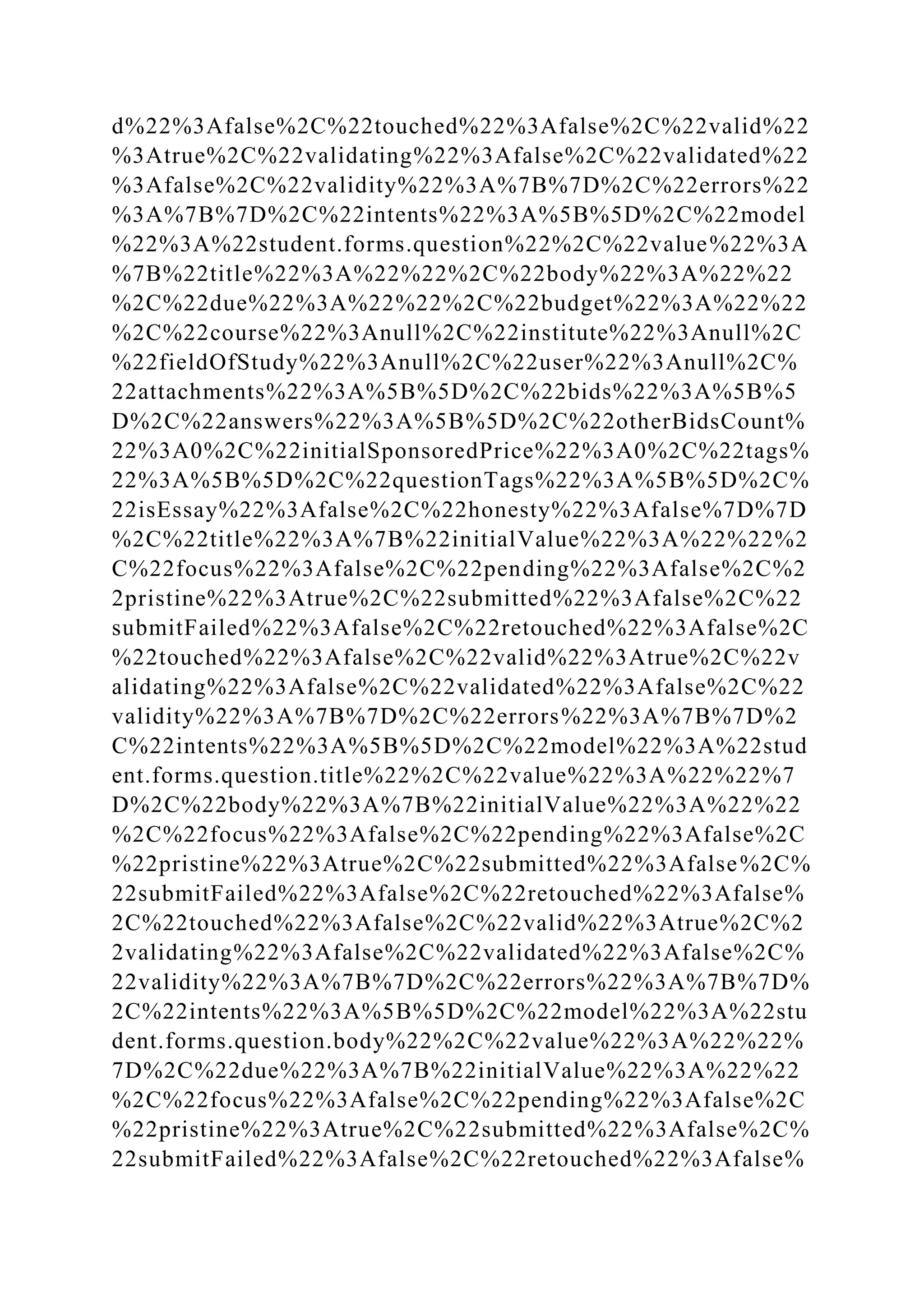 d%22%3Afalse%2C%22touched%22%3Afalse%2C%22valid%22
%3Atrue%2C%22validating%22%3Afalse%2C%22validated%22
%3Afalse%2C%22validity%22%3A%7B%7D%2C%22errors%22
%3A%7B%7D%2C%22intents%22%3A%5B%5D%2C%22model
%22%3A%22student.forms.question%22%2C%22value%22%3A
%7B%22title%22%3A%22%22%2C%22body%22%3A%22%22
%2C%22due%22%3A%22%22%2C%22budget%22%3A%22%22
%2C%22course%22%3Anull%2C%22institute%22%3Anull%2C
%22fieldOfStudy%22%3Anull%2C%22user%22%3Anull%2C%
22attachments%22%3A%5B%5D%2C%22bids%22%3A%5B%5
D%2C%22answers%22%3A%5B%5D%2C%22otherBidsCount%
22%3A0%2C%22initialSponsoredPrice%22%3A0%2C%22tags%
22%3A%5B%5D%2C%22questionTags%22%3A%5B%5D%2C%
22isEssay%22%3Afalse%2C%22honesty%22%3Afalse%7D%7D
%2C%22title%22%3A%7B%22initialValue%22%3A%22%22%2
C%22focus%22%3Afalse%2C%22pending%22%3Afalse%2C%2
2pristine%22%3Atrue%2C%22submitted%22%3Afalse%2C%22
submitFailed%22%3Afalse%2C%22retouched%22%3Afalse%2C
%22touched%22%3Afalse%2C%22valid%22%3Atrue%2C%22v
alidating%22%3Afalse%2C%22validated%22%3Afalse%2C%22
validity%22%3A%7B%7D%2C%22errors%22%3A%7B%7D%2
C%22intents%22%3A%5B%5D%2C%22model%22%3A%22stud
ent.forms.question.title%22%2C%22value%22%3A%22%22%7
D%2C%22body%22%3A%7B%22initialValue%22%3A%22%22
%2C%22focus%22%3Afalse%2C%22pending%22%3Afalse%2C
%22pristine%22%3Atrue%2C%22submitted%22%3Afalse%2C%
22submitFailed%22%3Afalse%2C%22retouched%22%3Afalse%
2C%22touched%22%3Afalse%2C%22valid%22%3Atrue%2C%2
2validating%22%3Afalse%2C%22validated%22%3Afalse%2C%
22validity%22%3A%7B%7D%2C%22errors%22%3A%7B%7D%
2C%22intents%22%3A%5B%5D%2C%22model%22%3A%22stu
dent.forms.question.body%22%2C%22value%22%3A%22%22%
7D%2C%22due%22%3A%7B%22initialValue%22%3A%22%22
%2C%22focus%22%3Afalse%2C%22pending%22%3Afalse%2C
%22pristine%22%3Atrue%2C%22submitted%22%3Afalse%2C%
22submitFailed%22%3Afalse%2C%22retouched%22%3Afalse%
 