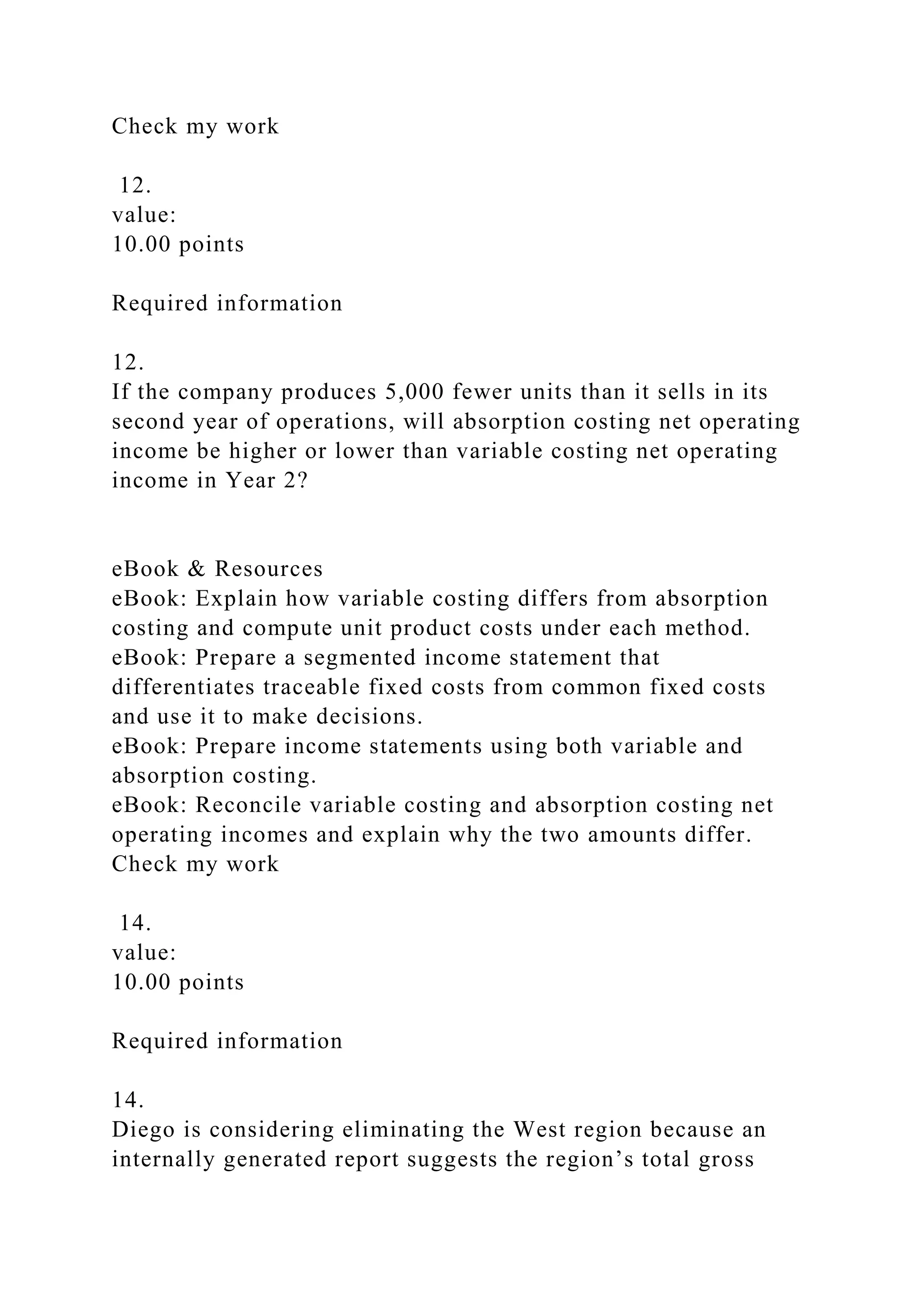 Check my work
12.
value:
10.00 points
Required information
12.
If the company produces 5,000 fewer units than it sells in its
second year of operations, will absorption costing net operating
income be higher or lower than variable costing net operating
income in Year 2?
eBook & Resources
eBook: Explain how variable costing differs from absorption
costing and compute unit product costs under each method.
eBook: Prepare a segmented income statement that
differentiates traceable fixed costs from common fixed costs
and use it to make decisions.
eBook: Prepare income statements using both variable and
absorption costing.
eBook: Reconcile variable costing and absorption costing net
operating incomes and explain why the two amounts differ.
Check my work
14.
value:
10.00 points
Required information
14.
Diego is considering eliminating the West region because an
internally generated report suggests the region’s total gross
 