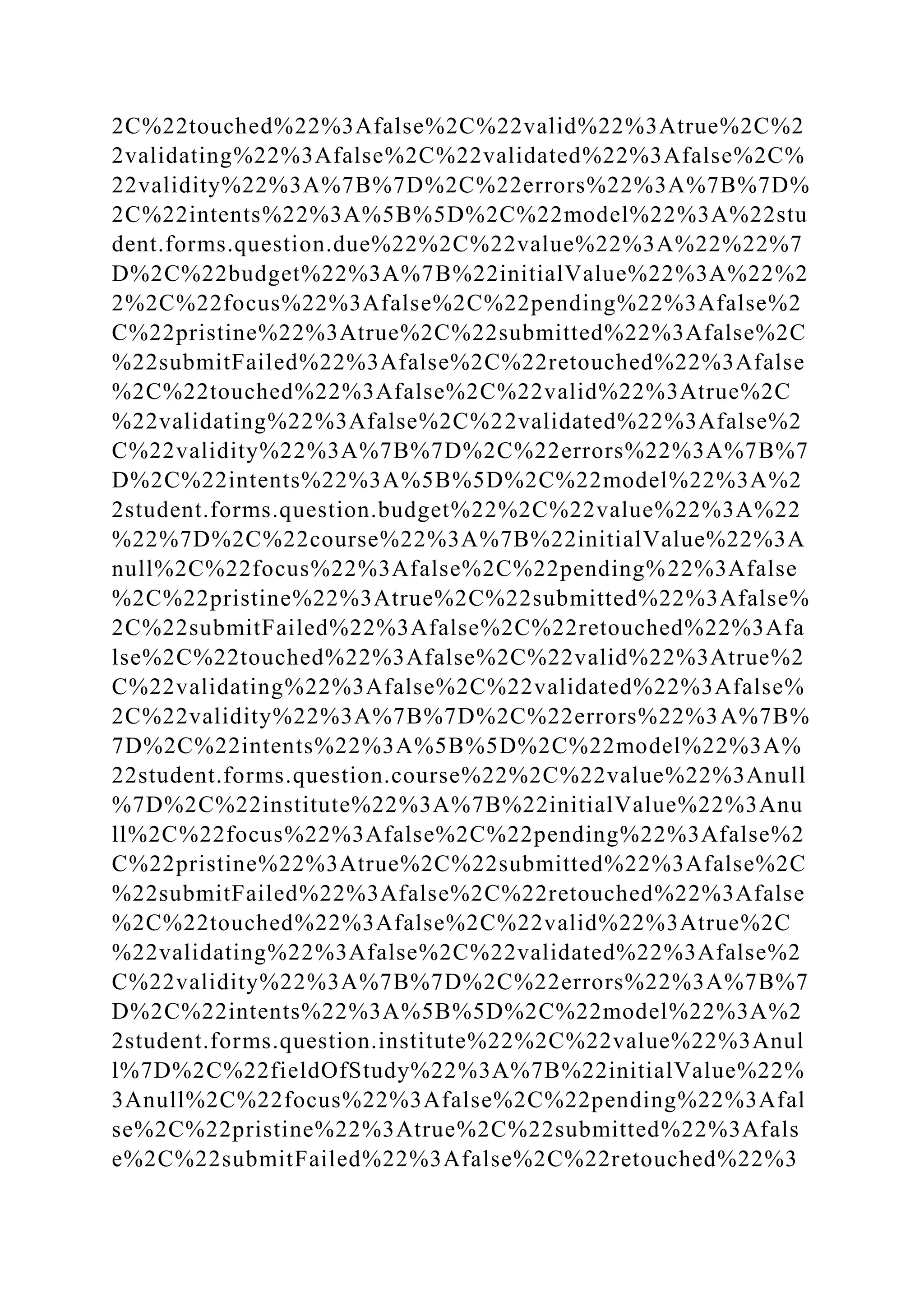2C%22touched%22%3Afalse%2C%22valid%22%3Atrue%2C%2
2validating%22%3Afalse%2C%22validated%22%3Afalse%2C%
22validity%22%3A%7B%7D%2C%22errors%22%3A%7B%7D%
2C%22intents%22%3A%5B%5D%2C%22model%22%3A%22stu
dent.forms.question.due%22%2C%22value%22%3A%22%22%7
D%2C%22budget%22%3A%7B%22initialValue%22%3A%22%2
2%2C%22focus%22%3Afalse%2C%22pending%22%3Afalse%2
C%22pristine%22%3Atrue%2C%22submitted%22%3Afalse%2C
%22submitFailed%22%3Afalse%2C%22retouched%22%3Afalse
%2C%22touched%22%3Afalse%2C%22valid%22%3Atrue%2C
%22validating%22%3Afalse%2C%22validated%22%3Afalse%2
C%22validity%22%3A%7B%7D%2C%22errors%22%3A%7B%7
D%2C%22intents%22%3A%5B%5D%2C%22model%22%3A%2
2student.forms.question.budget%22%2C%22value%22%3A%22
%22%7D%2C%22course%22%3A%7B%22initialValue%22%3A
null%2C%22focus%22%3Afalse%2C%22pending%22%3Afalse
%2C%22pristine%22%3Atrue%2C%22submitted%22%3Afalse%
2C%22submitFailed%22%3Afalse%2C%22retouched%22%3Afa
lse%2C%22touched%22%3Afalse%2C%22valid%22%3Atrue%2
C%22validating%22%3Afalse%2C%22validated%22%3Afalse%
2C%22validity%22%3A%7B%7D%2C%22errors%22%3A%7B%
7D%2C%22intents%22%3A%5B%5D%2C%22model%22%3A%
22student.forms.question.course%22%2C%22value%22%3Anull
%7D%2C%22institute%22%3A%7B%22initialValue%22%3Anu
ll%2C%22focus%22%3Afalse%2C%22pending%22%3Afalse%2
C%22pristine%22%3Atrue%2C%22submitted%22%3Afalse%2C
%22submitFailed%22%3Afalse%2C%22retouched%22%3Afalse
%2C%22touched%22%3Afalse%2C%22valid%22%3Atrue%2C
%22validating%22%3Afalse%2C%22validated%22%3Afalse%2
C%22validity%22%3A%7B%7D%2C%22errors%22%3A%7B%7
D%2C%22intents%22%3A%5B%5D%2C%22model%22%3A%2
2student.forms.question.institute%22%2C%22value%22%3Anul
l%7D%2C%22fieldOfStudy%22%3A%7B%22initialValue%22%
3Anull%2C%22focus%22%3Afalse%2C%22pending%22%3Afal
se%2C%22pristine%22%3Atrue%2C%22submitted%22%3Afals
e%2C%22submitFailed%22%3Afalse%2C%22retouched%22%3
 
