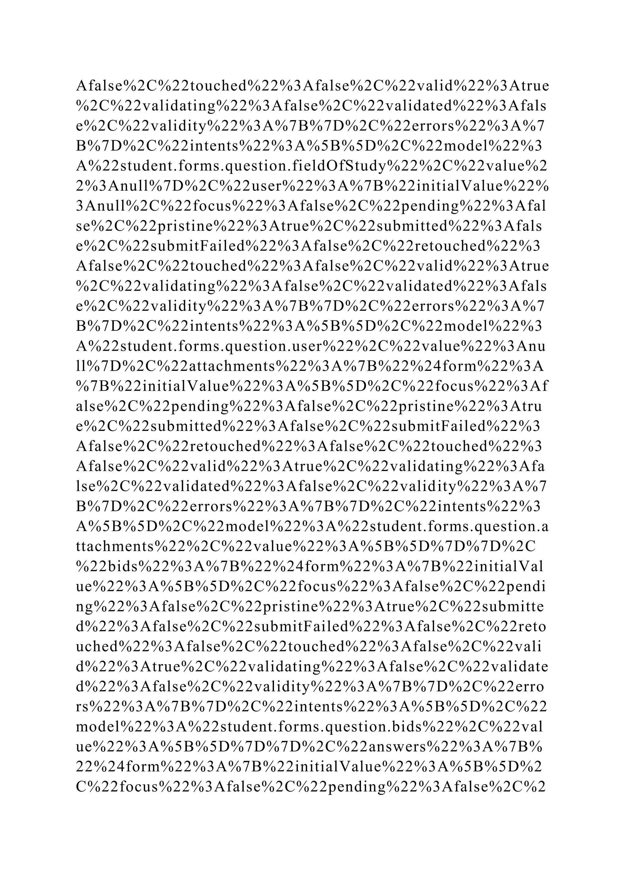 Afalse%2C%22touched%22%3Afalse%2C%22valid%22%3Atrue
%2C%22validating%22%3Afalse%2C%22validated%22%3Afals
e%2C%22validity%22%3A%7B%7D%2C%22errors%22%3A%7
B%7D%2C%22intents%22%3A%5B%5D%2C%22model%22%3
A%22student.forms.question.fieldOfStudy%22%2C%22value%2
2%3Anull%7D%2C%22user%22%3A%7B%22initialValue%22%
3Anull%2C%22focus%22%3Afalse%2C%22pending%22%3Afal
se%2C%22pristine%22%3Atrue%2C%22submitted%22%3Afals
e%2C%22submitFailed%22%3Afalse%2C%22retouched%22%3
Afalse%2C%22touched%22%3Afalse%2C%22valid%22%3Atrue
%2C%22validating%22%3Afalse%2C%22validated%22%3Afals
e%2C%22validity%22%3A%7B%7D%2C%22errors%22%3A%7
B%7D%2C%22intents%22%3A%5B%5D%2C%22model%22%3
A%22student.forms.question.user%22%2C%22value%22%3Anu
ll%7D%2C%22attachments%22%3A%7B%22%24form%22%3A
%7B%22initialValue%22%3A%5B%5D%2C%22focus%22%3Af
alse%2C%22pending%22%3Afalse%2C%22pristine%22%3Atru
e%2C%22submitted%22%3Afalse%2C%22submitFailed%22%3
Afalse%2C%22retouched%22%3Afalse%2C%22touched%22%3
Afalse%2C%22valid%22%3Atrue%2C%22validating%22%3Afa
lse%2C%22validated%22%3Afalse%2C%22validity%22%3A%7
B%7D%2C%22errors%22%3A%7B%7D%2C%22intents%22%3
A%5B%5D%2C%22model%22%3A%22student.forms.question.a
ttachments%22%2C%22value%22%3A%5B%5D%7D%7D%2C
%22bids%22%3A%7B%22%24form%22%3A%7B%22initialVal
ue%22%3A%5B%5D%2C%22focus%22%3Afalse%2C%22pendi
ng%22%3Afalse%2C%22pristine%22%3Atrue%2C%22submitte
d%22%3Afalse%2C%22submitFailed%22%3Afalse%2C%22reto
uched%22%3Afalse%2C%22touched%22%3Afalse%2C%22vali
d%22%3Atrue%2C%22validating%22%3Afalse%2C%22validate
d%22%3Afalse%2C%22validity%22%3A%7B%7D%2C%22erro
rs%22%3A%7B%7D%2C%22intents%22%3A%5B%5D%2C%22
model%22%3A%22student.forms.question.bids%22%2C%22val
ue%22%3A%5B%5D%7D%7D%2C%22answers%22%3A%7B%
22%24form%22%3A%7B%22initialValue%22%3A%5B%5D%2
C%22focus%22%3Afalse%2C%22pending%22%3Afalse%2C%2
 
