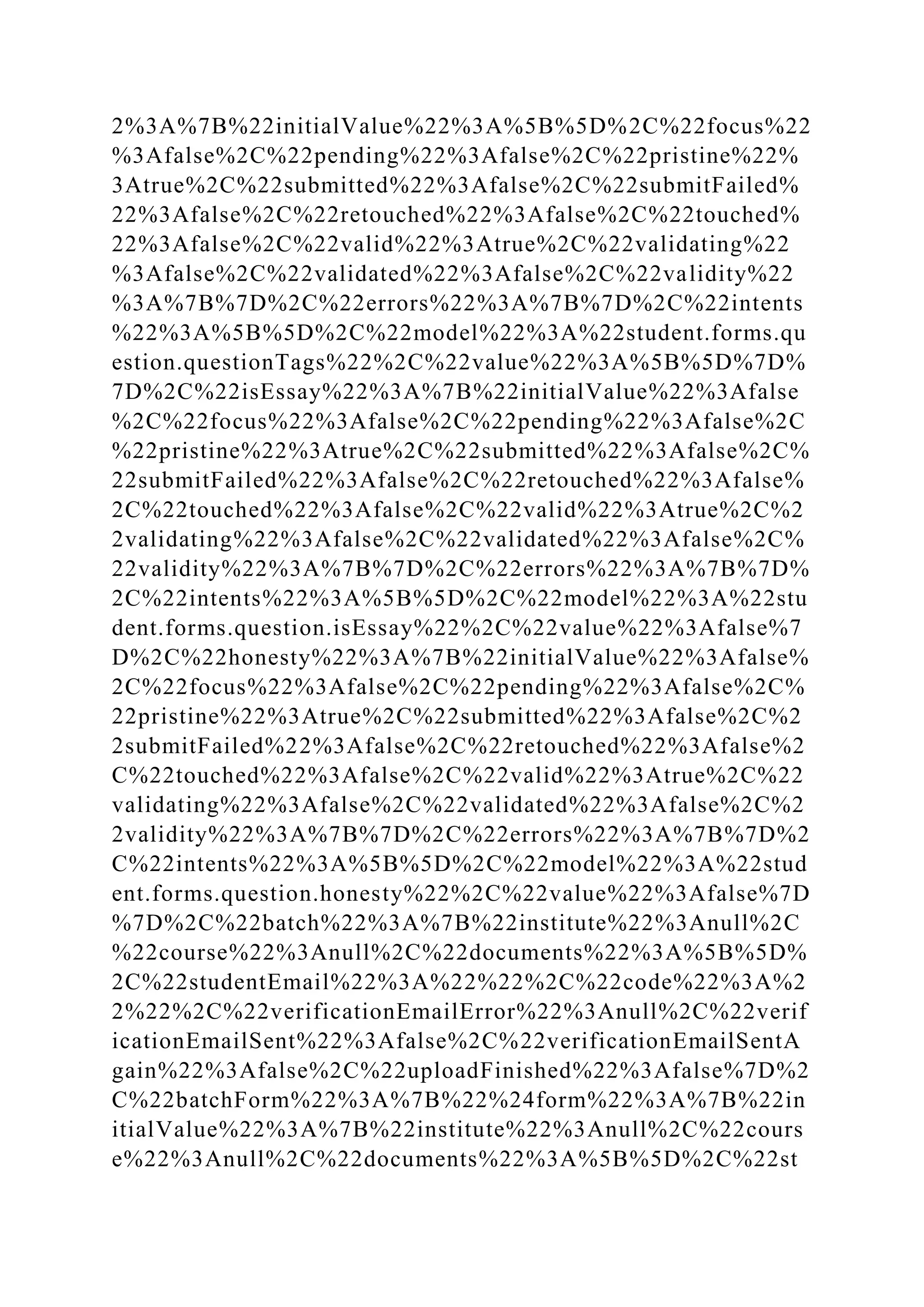 2%3A%7B%22initialValue%22%3A%5B%5D%2C%22focus%22
%3Afalse%2C%22pending%22%3Afalse%2C%22pristine%22%
3Atrue%2C%22submitted%22%3Afalse%2C%22submitFailed%
22%3Afalse%2C%22retouched%22%3Afalse%2C%22touched%
22%3Afalse%2C%22valid%22%3Atrue%2C%22validating%22
%3Afalse%2C%22validated%22%3Afalse%2C%22validity%22
%3A%7B%7D%2C%22errors%22%3A%7B%7D%2C%22intents
%22%3A%5B%5D%2C%22model%22%3A%22student.forms.qu
estion.questionTags%22%2C%22value%22%3A%5B%5D%7D%
7D%2C%22isEssay%22%3A%7B%22initialValue%22%3Afalse
%2C%22focus%22%3Afalse%2C%22pending%22%3Afalse%2C
%22pristine%22%3Atrue%2C%22submitted%22%3Afalse%2C%
22submitFailed%22%3Afalse%2C%22retouched%22%3Afalse%
2C%22touched%22%3Afalse%2C%22valid%22%3Atrue%2C%2
2validating%22%3Afalse%2C%22validated%22%3Afalse%2C%
22validity%22%3A%7B%7D%2C%22errors%22%3A%7B%7D%
2C%22intents%22%3A%5B%5D%2C%22model%22%3A%22stu
dent.forms.question.isEssay%22%2C%22value%22%3Afalse%7
D%2C%22honesty%22%3A%7B%22initialValue%22%3Afalse%
2C%22focus%22%3Afalse%2C%22pending%22%3Afalse%2C%
22pristine%22%3Atrue%2C%22submitted%22%3Afalse%2C%2
2submitFailed%22%3Afalse%2C%22retouched%22%3Afalse%2
C%22touched%22%3Afalse%2C%22valid%22%3Atrue%2C%22
validating%22%3Afalse%2C%22validated%22%3Afalse%2C%2
2validity%22%3A%7B%7D%2C%22errors%22%3A%7B%7D%2
C%22intents%22%3A%5B%5D%2C%22model%22%3A%22stud
ent.forms.question.honesty%22%2C%22value%22%3Afalse%7D
%7D%2C%22batch%22%3A%7B%22institute%22%3Anull%2C
%22course%22%3Anull%2C%22documents%22%3A%5B%5D%
2C%22studentEmail%22%3A%22%22%2C%22code%22%3A%2
2%22%2C%22verificationEmailError%22%3Anull%2C%22verif
icationEmailSent%22%3Afalse%2C%22verificationEmailSentA
gain%22%3Afalse%2C%22uploadFinished%22%3Afalse%7D%2
C%22batchForm%22%3A%7B%22%24form%22%3A%7B%22in
itialValue%22%3A%7B%22institute%22%3Anull%2C%22cours
e%22%3Anull%2C%22documents%22%3A%5B%5D%2C%22st
 