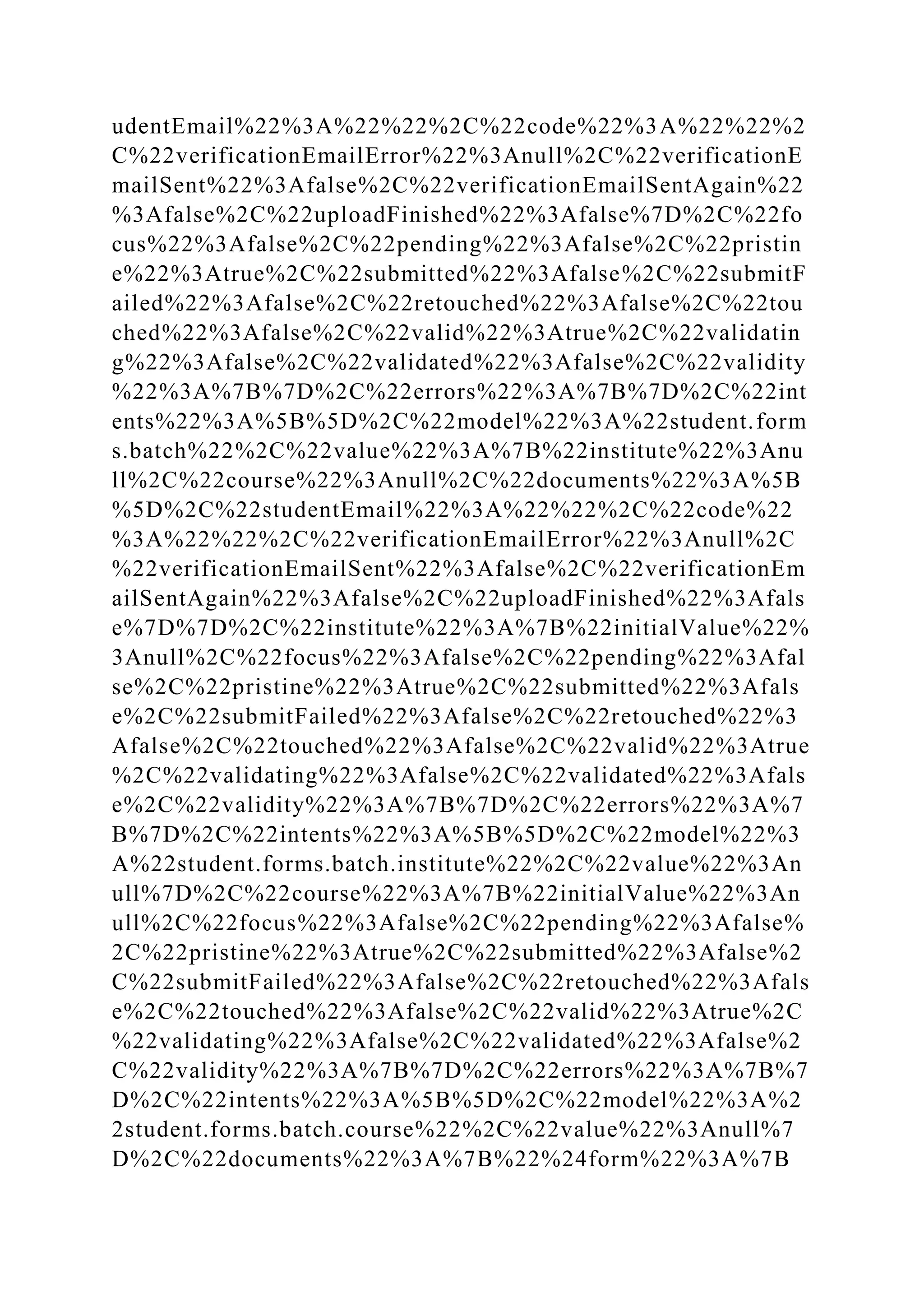 udentEmail%22%3A%22%22%2C%22code%22%3A%22%22%2
C%22verificationEmailError%22%3Anull%2C%22verificationE
mailSent%22%3Afalse%2C%22verificationEmailSentAgain%22
%3Afalse%2C%22uploadFinished%22%3Afalse%7D%2C%22fo
cus%22%3Afalse%2C%22pending%22%3Afalse%2C%22pristin
e%22%3Atrue%2C%22submitted%22%3Afalse%2C%22submitF
ailed%22%3Afalse%2C%22retouched%22%3Afalse%2C%22tou
ched%22%3Afalse%2C%22valid%22%3Atrue%2C%22validatin
g%22%3Afalse%2C%22validated%22%3Afalse%2C%22validity
%22%3A%7B%7D%2C%22errors%22%3A%7B%7D%2C%22int
ents%22%3A%5B%5D%2C%22model%22%3A%22student.form
s.batch%22%2C%22value%22%3A%7B%22institute%22%3Anu
ll%2C%22course%22%3Anull%2C%22documents%22%3A%5B
%5D%2C%22studentEmail%22%3A%22%22%2C%22code%22
%3A%22%22%2C%22verificationEmailError%22%3Anull%2C
%22verificationEmailSent%22%3Afalse%2C%22verificationEm
ailSentAgain%22%3Afalse%2C%22uploadFinished%22%3Afals
e%7D%7D%2C%22institute%22%3A%7B%22initialValue%22%
3Anull%2C%22focus%22%3Afalse%2C%22pending%22%3Afal
se%2C%22pristine%22%3Atrue%2C%22submitted%22%3Afals
e%2C%22submitFailed%22%3Afalse%2C%22retouched%22%3
Afalse%2C%22touched%22%3Afalse%2C%22valid%22%3Atrue
%2C%22validating%22%3Afalse%2C%22validated%22%3Afals
e%2C%22validity%22%3A%7B%7D%2C%22errors%22%3A%7
B%7D%2C%22intents%22%3A%5B%5D%2C%22model%22%3
A%22student.forms.batch.institute%22%2C%22value%22%3An
ull%7D%2C%22course%22%3A%7B%22initialValue%22%3An
ull%2C%22focus%22%3Afalse%2C%22pending%22%3Afalse%
2C%22pristine%22%3Atrue%2C%22submitted%22%3Afalse%2
C%22submitFailed%22%3Afalse%2C%22retouched%22%3Afals
e%2C%22touched%22%3Afalse%2C%22valid%22%3Atrue%2C
%22validating%22%3Afalse%2C%22validated%22%3Afalse%2
C%22validity%22%3A%7B%7D%2C%22errors%22%3A%7B%7
D%2C%22intents%22%3A%5B%5D%2C%22model%22%3A%2
2student.forms.batch.course%22%2C%22value%22%3Anull%7
D%2C%22documents%22%3A%7B%22%24form%22%3A%7B
 