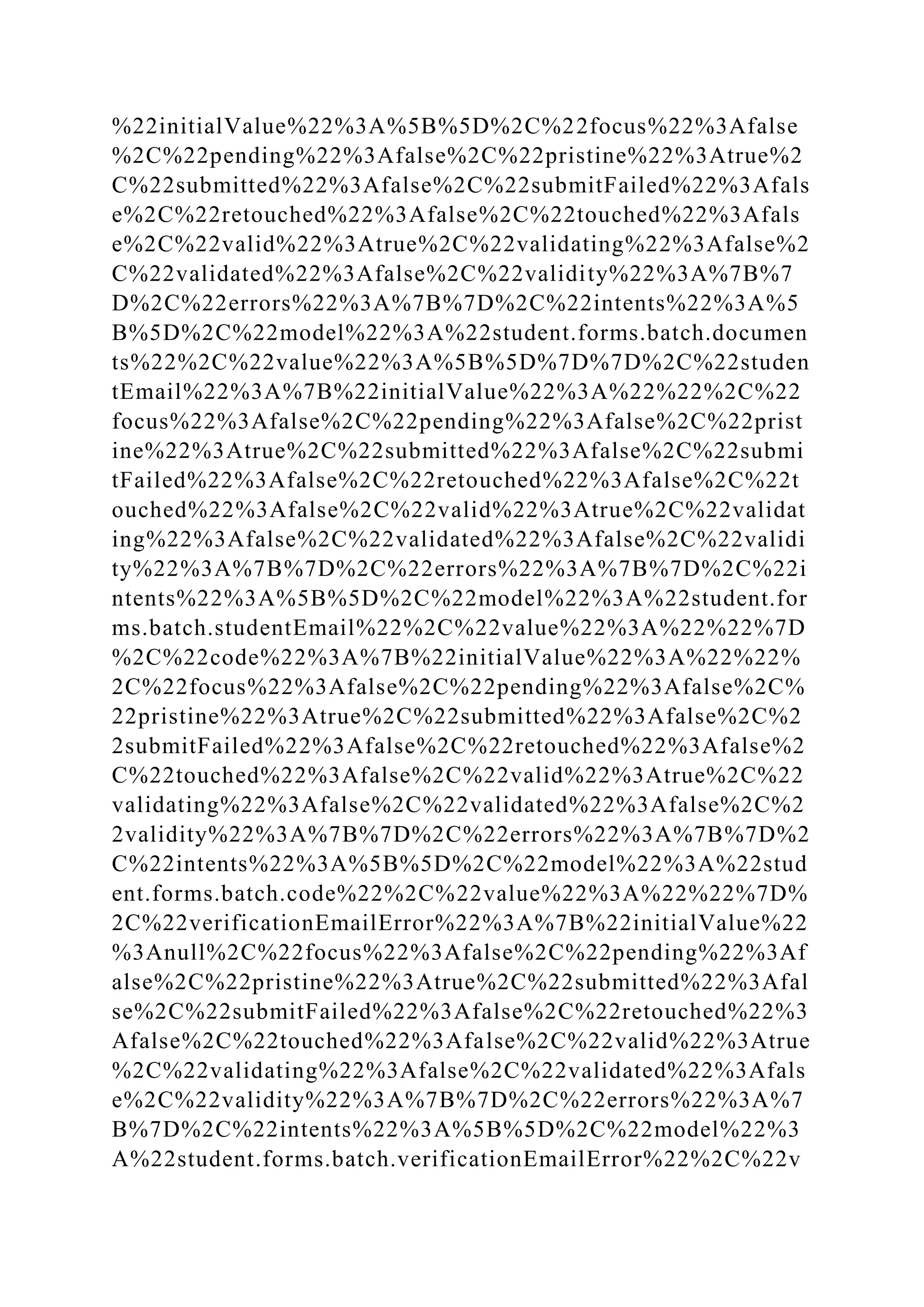%22initialValue%22%3A%5B%5D%2C%22focus%22%3Afalse
%2C%22pending%22%3Afalse%2C%22pristine%22%3Atrue%2
C%22submitted%22%3Afalse%2C%22submitFailed%22%3Afals
e%2C%22retouched%22%3Afalse%2C%22touched%22%3Afals
e%2C%22valid%22%3Atrue%2C%22validating%22%3Afalse%2
C%22validated%22%3Afalse%2C%22validity%22%3A%7B%7
D%2C%22errors%22%3A%7B%7D%2C%22intents%22%3A%5
B%5D%2C%22model%22%3A%22student.forms.batch.documen
ts%22%2C%22value%22%3A%5B%5D%7D%7D%2C%22studen
tEmail%22%3A%7B%22initialValue%22%3A%22%22%2C%22
focus%22%3Afalse%2C%22pending%22%3Afalse%2C%22prist
ine%22%3Atrue%2C%22submitted%22%3Afalse%2C%22submi
tFailed%22%3Afalse%2C%22retouched%22%3Afalse%2C%22t
ouched%22%3Afalse%2C%22valid%22%3Atrue%2C%22validat
ing%22%3Afalse%2C%22validated%22%3Afalse%2C%22validi
ty%22%3A%7B%7D%2C%22errors%22%3A%7B%7D%2C%22i
ntents%22%3A%5B%5D%2C%22model%22%3A%22student.for
ms.batch.studentEmail%22%2C%22value%22%3A%22%22%7D
%2C%22code%22%3A%7B%22initialValue%22%3A%22%22%
2C%22focus%22%3Afalse%2C%22pending%22%3Afalse%2C%
22pristine%22%3Atrue%2C%22submitted%22%3Afalse%2C%2
2submitFailed%22%3Afalse%2C%22retouched%22%3Afalse%2
C%22touched%22%3Afalse%2C%22valid%22%3Atrue%2C%22
validating%22%3Afalse%2C%22validated%22%3Afalse%2C%2
2validity%22%3A%7B%7D%2C%22errors%22%3A%7B%7D%2
C%22intents%22%3A%5B%5D%2C%22model%22%3A%22stud
ent.forms.batch.code%22%2C%22value%22%3A%22%22%7D%
2C%22verificationEmailError%22%3A%7B%22initialValue%22
%3Anull%2C%22focus%22%3Afalse%2C%22pending%22%3Af
alse%2C%22pristine%22%3Atrue%2C%22submitted%22%3Afal
se%2C%22submitFailed%22%3Afalse%2C%22retouched%22%3
Afalse%2C%22touched%22%3Afalse%2C%22valid%22%3Atrue
%2C%22validating%22%3Afalse%2C%22validated%22%3Afals
e%2C%22validity%22%3A%7B%7D%2C%22errors%22%3A%7
B%7D%2C%22intents%22%3A%5B%5D%2C%22model%22%3
A%22student.forms.batch.verificationEmailError%22%2C%22v
 