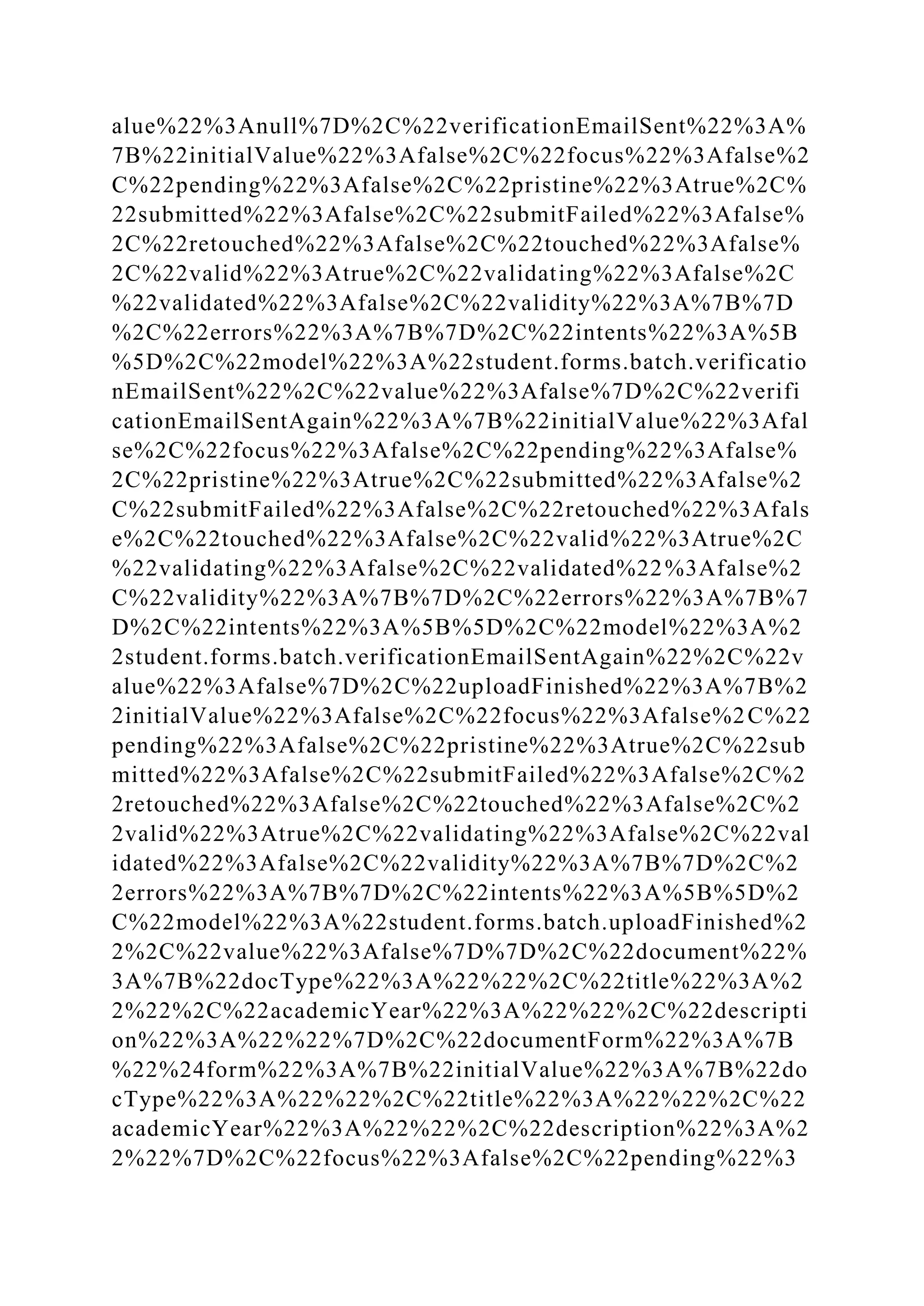 alue%22%3Anull%7D%2C%22verificationEmailSent%22%3A%
7B%22initialValue%22%3Afalse%2C%22focus%22%3Afalse%2
C%22pending%22%3Afalse%2C%22pristine%22%3Atrue%2C%
22submitted%22%3Afalse%2C%22submitFailed%22%3Afalse%
2C%22retouched%22%3Afalse%2C%22touched%22%3Afalse%
2C%22valid%22%3Atrue%2C%22validating%22%3Afalse%2C
%22validated%22%3Afalse%2C%22validity%22%3A%7B%7D
%2C%22errors%22%3A%7B%7D%2C%22intents%22%3A%5B
%5D%2C%22model%22%3A%22student.forms.batch.verificatio
nEmailSent%22%2C%22value%22%3Afalse%7D%2C%22verifi
cationEmailSentAgain%22%3A%7B%22initialValue%22%3Afal
se%2C%22focus%22%3Afalse%2C%22pending%22%3Afalse%
2C%22pristine%22%3Atrue%2C%22submitted%22%3Afalse%2
C%22submitFailed%22%3Afalse%2C%22retouched%22%3Afals
e%2C%22touched%22%3Afalse%2C%22valid%22%3Atrue%2C
%22validating%22%3Afalse%2C%22validated%22%3Afalse%2
C%22validity%22%3A%7B%7D%2C%22errors%22%3A%7B%7
D%2C%22intents%22%3A%5B%5D%2C%22model%22%3A%2
2student.forms.batch.verificationEmailSentAgain%22%2C%22v
alue%22%3Afalse%7D%2C%22uploadFinished%22%3A%7B%2
2initialValue%22%3Afalse%2C%22focus%22%3Afalse%2C%22
pending%22%3Afalse%2C%22pristine%22%3Atrue%2C%22sub
mitted%22%3Afalse%2C%22submitFailed%22%3Afalse%2C%2
2retouched%22%3Afalse%2C%22touched%22%3Afalse%2C%2
2valid%22%3Atrue%2C%22validating%22%3Afalse%2C%22val
idated%22%3Afalse%2C%22validity%22%3A%7B%7D%2C%2
2errors%22%3A%7B%7D%2C%22intents%22%3A%5B%5D%2
C%22model%22%3A%22student.forms.batch.uploadFinished%2
2%2C%22value%22%3Afalse%7D%7D%2C%22document%22%
3A%7B%22docType%22%3A%22%22%2C%22title%22%3A%2
2%22%2C%22academicYear%22%3A%22%22%2C%22descripti
on%22%3A%22%22%7D%2C%22documentForm%22%3A%7B
%22%24form%22%3A%7B%22initialValue%22%3A%7B%22do
cType%22%3A%22%22%2C%22title%22%3A%22%22%2C%22
academicYear%22%3A%22%22%2C%22description%22%3A%2
2%22%7D%2C%22focus%22%3Afalse%2C%22pending%22%3
 