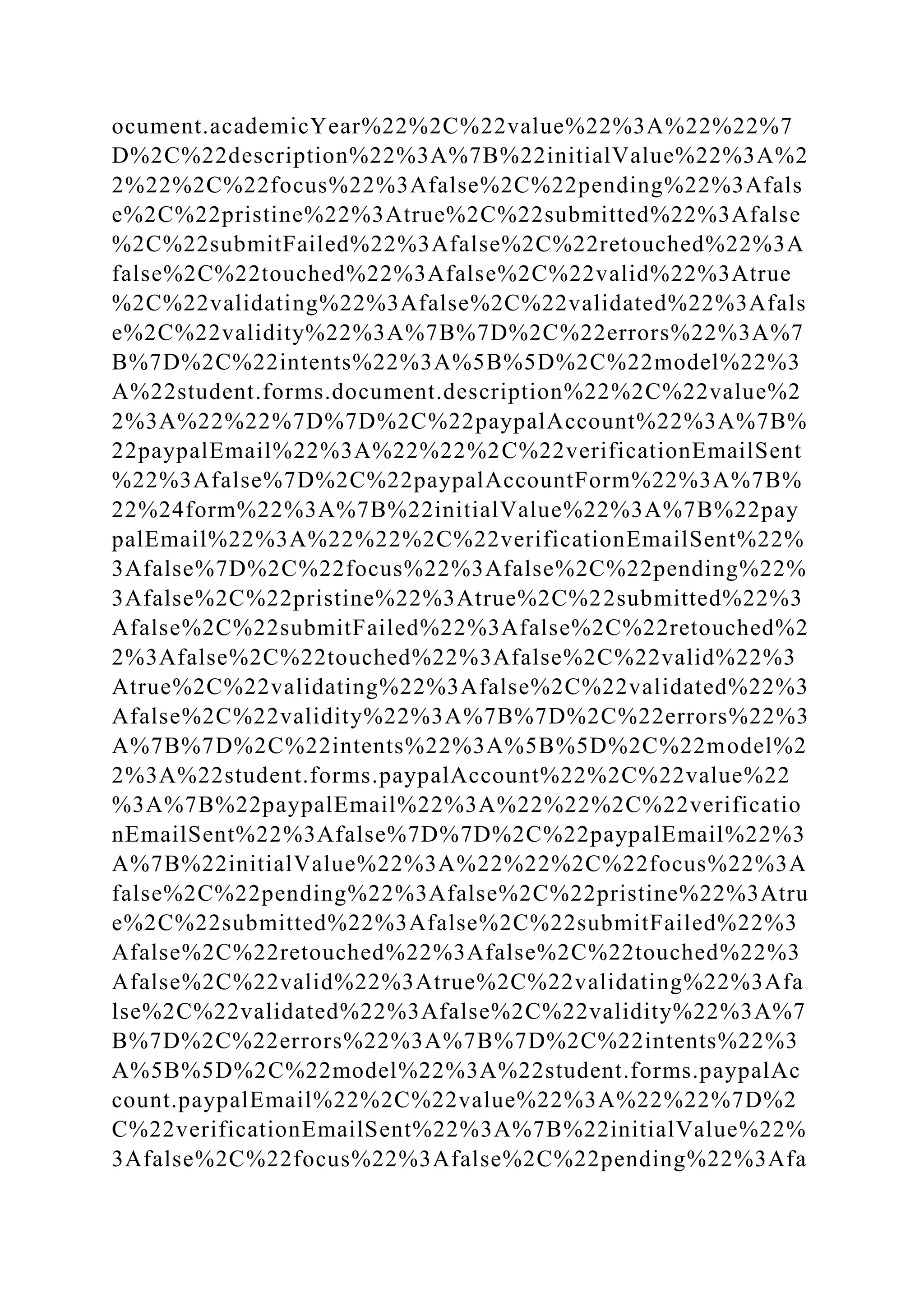 ocument.academicYear%22%2C%22value%22%3A%22%22%7
D%2C%22description%22%3A%7B%22initialValue%22%3A%2
2%22%2C%22focus%22%3Afalse%2C%22pending%22%3Afals
e%2C%22pristine%22%3Atrue%2C%22submitted%22%3Afalse
%2C%22submitFailed%22%3Afalse%2C%22retouched%22%3A
false%2C%22touched%22%3Afalse%2C%22valid%22%3Atrue
%2C%22validating%22%3Afalse%2C%22validated%22%3Afals
e%2C%22validity%22%3A%7B%7D%2C%22errors%22%3A%7
B%7D%2C%22intents%22%3A%5B%5D%2C%22model%22%3
A%22student.forms.document.description%22%2C%22value%2
2%3A%22%22%7D%7D%2C%22paypalAccount%22%3A%7B%
22paypalEmail%22%3A%22%22%2C%22verificationEmailSent
%22%3Afalse%7D%2C%22paypalAccountForm%22%3A%7B%
22%24form%22%3A%7B%22initialValue%22%3A%7B%22pay
palEmail%22%3A%22%22%2C%22verificationEmailSent%22%
3Afalse%7D%2C%22focus%22%3Afalse%2C%22pending%22%
3Afalse%2C%22pristine%22%3Atrue%2C%22submitted%22%3
Afalse%2C%22submitFailed%22%3Afalse%2C%22retouched%2
2%3Afalse%2C%22touched%22%3Afalse%2C%22valid%22%3
Atrue%2C%22validating%22%3Afalse%2C%22validated%22%3
Afalse%2C%22validity%22%3A%7B%7D%2C%22errors%22%3
A%7B%7D%2C%22intents%22%3A%5B%5D%2C%22model%2
2%3A%22student.forms.paypalAccount%22%2C%22value%22
%3A%7B%22paypalEmail%22%3A%22%22%2C%22verificatio
nEmailSent%22%3Afalse%7D%7D%2C%22paypalEmail%22%3
A%7B%22initialValue%22%3A%22%22%2C%22focus%22%3A
false%2C%22pending%22%3Afalse%2C%22pristine%22%3Atru
e%2C%22submitted%22%3Afalse%2C%22submitFailed%22%3
Afalse%2C%22retouched%22%3Afalse%2C%22touched%22%3
Afalse%2C%22valid%22%3Atrue%2C%22validating%22%3Afa
lse%2C%22validated%22%3Afalse%2C%22validity%22%3A%7
B%7D%2C%22errors%22%3A%7B%7D%2C%22intents%22%3
A%5B%5D%2C%22model%22%3A%22student.forms.paypalAc
count.paypalEmail%22%2C%22value%22%3A%22%22%7D%2
C%22verificationEmailSent%22%3A%7B%22initialValue%22%
3Afalse%2C%22focus%22%3Afalse%2C%22pending%22%3Afa
 