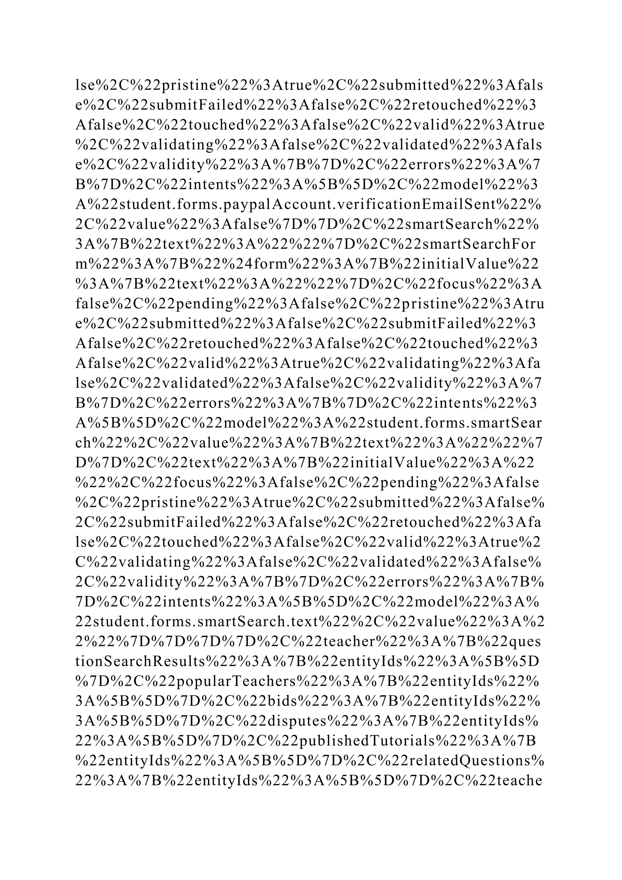 lse%2C%22pristine%22%3Atrue%2C%22submitted%22%3Afals
e%2C%22submitFailed%22%3Afalse%2C%22retouched%22%3
Afalse%2C%22touched%22%3Afalse%2C%22valid%22%3Atrue
%2C%22validating%22%3Afalse%2C%22validated%22%3Afals
e%2C%22validity%22%3A%7B%7D%2C%22errors%22%3A%7
B%7D%2C%22intents%22%3A%5B%5D%2C%22model%22%3
A%22student.forms.paypalAccount.verificationEmailSent%22%
2C%22value%22%3Afalse%7D%7D%2C%22smartSearch%22%
3A%7B%22text%22%3A%22%22%7D%2C%22smartSearchFor
m%22%3A%7B%22%24form%22%3A%7B%22initialValue%22
%3A%7B%22text%22%3A%22%22%7D%2C%22focus%22%3A
false%2C%22pending%22%3Afalse%2C%22pristine%22%3Atru
e%2C%22submitted%22%3Afalse%2C%22submitFailed%22%3
Afalse%2C%22retouched%22%3Afalse%2C%22touched%22%3
Afalse%2C%22valid%22%3Atrue%2C%22validating%22%3Afa
lse%2C%22validated%22%3Afalse%2C%22validity%22%3A%7
B%7D%2C%22errors%22%3A%7B%7D%2C%22intents%22%3
A%5B%5D%2C%22model%22%3A%22student.forms.smartSear
ch%22%2C%22value%22%3A%7B%22text%22%3A%22%22%7
D%7D%2C%22text%22%3A%7B%22initialValue%22%3A%22
%22%2C%22focus%22%3Afalse%2C%22pending%22%3Afalse
%2C%22pristine%22%3Atrue%2C%22submitted%22%3Afalse%
2C%22submitFailed%22%3Afalse%2C%22retouched%22%3Afa
lse%2C%22touched%22%3Afalse%2C%22valid%22%3Atrue%2
C%22validating%22%3Afalse%2C%22validated%22%3Afalse%
2C%22validity%22%3A%7B%7D%2C%22errors%22%3A%7B%
7D%2C%22intents%22%3A%5B%5D%2C%22model%22%3A%
22student.forms.smartSearch.text%22%2C%22value%22%3A%2
2%22%7D%7D%7D%7D%2C%22teacher%22%3A%7B%22ques
tionSearchResults%22%3A%7B%22entityIds%22%3A%5B%5D
%7D%2C%22popularTeachers%22%3A%7B%22entityIds%22%
3A%5B%5D%7D%2C%22bids%22%3A%7B%22entityIds%22%
3A%5B%5D%7D%2C%22disputes%22%3A%7B%22entityIds%
22%3A%5B%5D%7D%2C%22publishedTutorials%22%3A%7B
%22entityIds%22%3A%5B%5D%7D%2C%22relatedQuestions%
22%3A%7B%22entityIds%22%3A%5B%5D%7D%2C%22teache
 