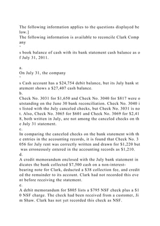 The following information applies to the questions displayed be
low.]
The following information is available to reconcile Clark Comp
any
’
s book balance of cash with its bank statement cash balance as o
f July 31, 2011.
a.
On July 31, the company
’
s Cash account has a $24,754 debit balance, but its July bank st
atement shows a $27,407 cash balance.
b.
Check No. 3031 for $1,650 and Check No. 3040 for $817 were o
utstanding on the June 30 bank reconciliation. Check No. 3040 i
s listed with the July canceled checks, but Check No. 3031 is no
t. Also, Check No. 3065 for $601 and Check No. 3069 for $2,41
8, both written in July, are not among the canceled checks on th
e July 31 statement.
c.
In comparing the canceled checks on the bank statement with th
e entries in the accounting records, it is found that Check No. 3
056 for July rent was correctly written and drawn for $1,220 but
was erroneously entered in the accounting records as $1,210.
d.
A credit memorandum enclosed with the July bank statement in
dicates the bank collected $7,500 cash on a non-interest-
bearing note for Clark, deducted a $38 collection fee, and credit
ed the remainder to its account. Clark had not recorded this eve
nt before receiving the statement.
e.
A debit memorandum for $805 lists a $795 NSF check plus a $1
0 NSF charge. The check had been received from a customer, Ji
m Shaw. Clark has not yet recorded this check as NSF.
 