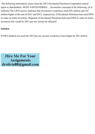 The following information comes from the 2013 Occidental Petroleum Corporation annual
repon to shareholders: NOTE 4 INVENTORIES ... Inventories consisted of the following: ($ in
millions) The LIFO reserve indicates that inventories would have been S91 million and 101
million higher at the end of 2013 and 2012, respectively, if Occidental Petroleum had used FIFO
to value its entire inventory. Required: If Occidental Petroleum had used FIFO to value its entire
inventory how would its 2013 pre-tax income be affected?
Solution
If FIFO method was used the 2013 pre tax income would have been higher by $91 million
 