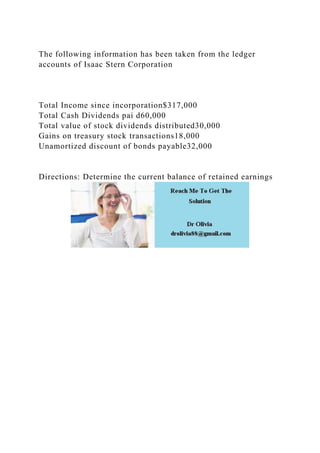 The following information has been taken from the ledger
accounts of Isaac Stern Corporation
Total Income since incorporation$317,000
Total Cash Dividends pai d60,000
Total value of stock dividends distributed30,000
Gains on treasury stock transactions18,000
Unamortized discount of bonds payable32,000
Directions: Determine the current balance of retained earnings
 