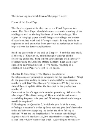 The following is a breakdown of the paper I need:
Focus of the Final Paper
The final assignment for the course is a Final Paper on two
cases. The Final Paper should demonstrate understanding of the
reading as well as the implications of new knowledge. The
eight- to ten-page paper should integrate readings and course
discussions into work and life experiences. It may include an
explanation and examples from previous experiences as well as
implications for future applications.
Read the case study at the end of Chapter 15 and the case study
at the end of Chapter 16, and thoroughly answer all the
following questions. Supplement your answers with scholarly
research using the Ashford Online Library. Each case study
should be addressed in four to five pages, resulting in a
combined Final Paper of eight to ten pages.
Chapter 15 Case Study: The Realco Breadmaster
Develop a master production schedule for the breadmaker. What
do the projected ending inventory and available-to-promise
numbers look like? Has Realco “overpromised”? In your view,
should Realco update either the forecast or the production
numbers?
Comment on Jack’s approach to order promising. What are the
advantages? The disadvantages? How would formal master
scheduling improve this process? What organizational changes
would be required?
Following up on Question 2, which do you think is worse,
refusing a customer’s order upfront because you don’t have the
units available or accepting the order and then failing to
deliver? What are the implications for master scheduling?
Suppose Realco produces 20,000 breadmakers every week,
rather than 40,000 every other week. According to the master
 