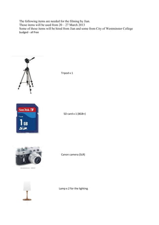 The following items are needed for the filming by Jian.
Those items will be used from 20 – 27 March 2013
Some of those items will be hired from Jian and some from City of Westminster College
budged - all free




                               Tripod x 1




                                 SD card x 1 (8GB+)




                               Canon camera (SLR)




                             Lamp x 2 for the lighting
 