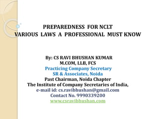 PREPAREDNESS FOR NCLT
VARIOUS LAWS A PROFESSIONAL MUST KNOW
By: CS RAVI BHUSHAN KUMAR
M.COM, LLB, FCS
Practicing Company Secretary
SR & Associates, Noida
Past Chairman, Noida Chapter
The Institute of Company Secretaries of India,
e-mail id: cs.ravibhushan@gmail.com
Contact No. 9990339200
www.csravibhushan.com
 