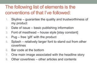 The following list of elements is the
conventions of that I’ve followed:
1.   Skyline – guarantee the quality and trustworthiness of
     my product
2.   Date of issue – basic publishing information
3.   Font of masthead – house style [stay constant]
4.   Pug – free ‘gift’ with the product
5.   Splash – relatively larger font to stand out from other
     coverlines
6.   Bar code at the bottom
7.   One main image associated with the headline story
8.   Other coverlines – other articles and contents
 