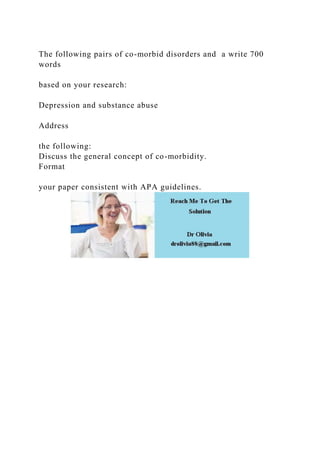 The following pairs of co-morbid disorders and a write 700
words
based on your research:
Depression and substance abuse
Address
the following:
Discuss the general concept of co-morbidity.
Format
your paper consistent with APA guidelines.
 