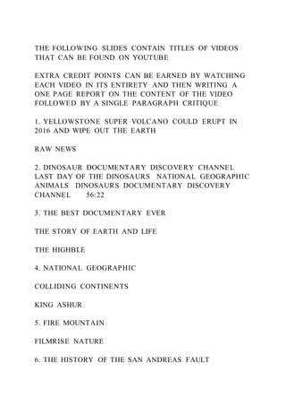 THE FOLLOWING SLIDES CONTAIN TITLES OF VIDEOS
THAT CAN BE FOUND ON YOUTUBE
EXTRA CREDIT POINTS CAN BE EARNED BY WATCHING
EACH VIDEO IN ITS ENTIRETY AND THEN WRITING A
ONE PAGE REPORT ON THE CONTENT OF THE VIDEO
FOLLOWED BY A SINGLE PARAGRAPH CRITIQUE
1. YELLOWSTONE SUPER VOLCANO COULD ERUPT IN
2016 AND WIPE OUT THE EARTH
RAW NEWS
2. DINOSAUR DOCUMENTARY DISCOVERY CHANNEL
LAST DAY OF THE DINOSAURS NATIONAL GEOGRAPHIC
ANIMALS DINOSAURS DOCUMENTARY DISCOVERY
CHANNEL 56:22
3. THE BEST DOCUMENTARY EVER
THE STORY OF EARTH AND LIFE
THE HIGHBLE
4. NATIONAL GEOGRAPHIC
COLLIDING CONTINENTS
KING ASHUR
5. FIRE MOUNTAIN
FILMRISE NATURE
6. THE HISTORY OF THE SAN ANDREAS FAULT
 