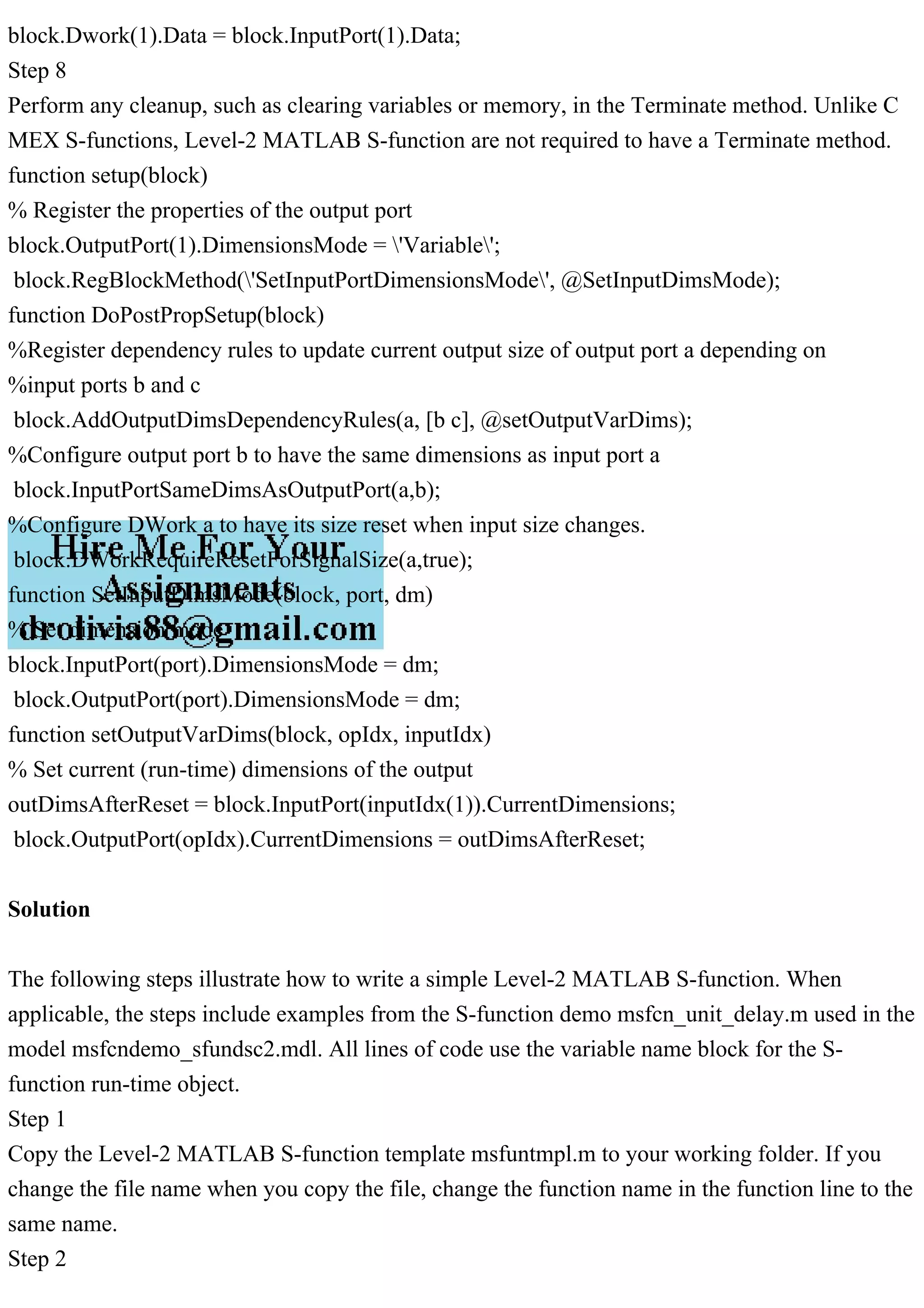 block.Dwork(1).Data = block.InputPort(1).Data;
Step 8
Perform any cleanup, such as clearing variables or memory, in the Terminate method. Unlike C
MEX S-functions, Level-2 MATLAB S-function are not required to have a Terminate method.
function setup(block)
% Register the properties of the output port
block.OutputPort(1).DimensionsMode = 'Variable';
block.RegBlockMethod('SetInputPortDimensionsMode', @SetInputDimsMode);
function DoPostPropSetup(block)
%Register dependency rules to update current output size of output port a depending on
%input ports b and c
block.AddOutputDimsDependencyRules(a, [b c], @setOutputVarDims);
%Configure output port b to have the same dimensions as input port a
block.InputPortSameDimsAsOutputPort(a,b);
%Configure DWork a to have its size reset when input size changes.
block.DWorkRequireResetForSignalSize(a,true);
function SetInputDimsMode(block, port, dm)
% Set dimension mode
block.InputPort(port).DimensionsMode = dm;
block.OutputPort(port).DimensionsMode = dm;
function setOutputVarDims(block, opIdx, inputIdx)
% Set current (run-time) dimensions of the output
outDimsAfterReset = block.InputPort(inputIdx(1)).CurrentDimensions;
block.OutputPort(opIdx).CurrentDimensions = outDimsAfterReset;
Solution
The following steps illustrate how to write a simple Level-2 MATLAB S-function. When
applicable, the steps include examples from the S-function demo msfcn_unit_delay.m used in the
model msfcndemo_sfundsc2.mdl. All lines of code use the variable name block for the S-
function run-time object.
Step 1
Copy the Level-2 MATLAB S-function template msfuntmpl.m to your working folder. If you
change the file name when you copy the file, change the function name in the function line to the
same name.
Step 2
 