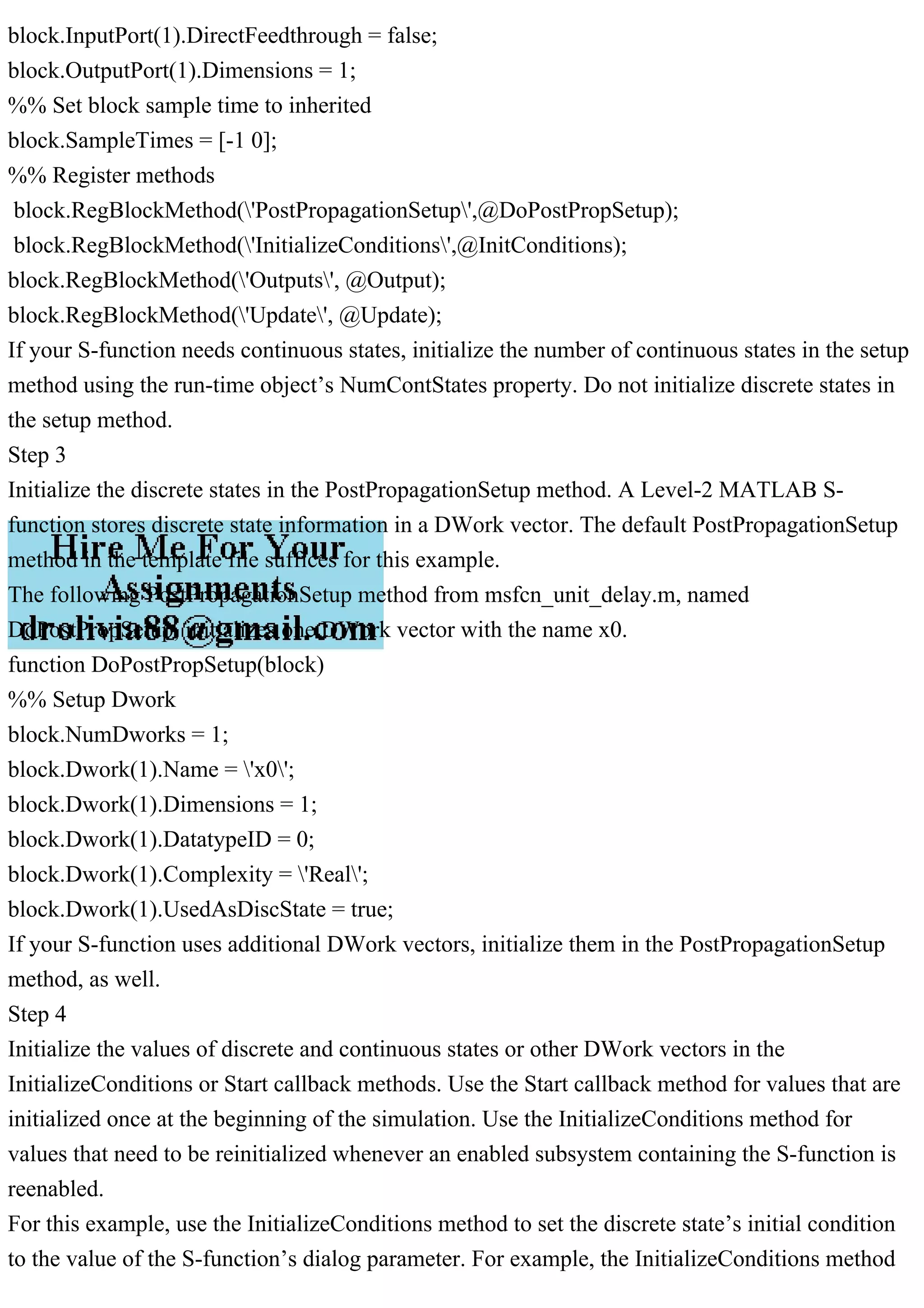 block.InputPort(1).DirectFeedthrough = false;
block.OutputPort(1).Dimensions = 1;
%% Set block sample time to inherited
block.SampleTimes = [-1 0];
%% Register methods
block.RegBlockMethod('PostPropagationSetup',@DoPostPropSetup);
block.RegBlockMethod('InitializeConditions',@InitConditions);
block.RegBlockMethod('Outputs', @Output);
block.RegBlockMethod('Update', @Update);
If your S-function needs continuous states, initialize the number of continuous states in the setup
method using the run-time object’s NumContStates property. Do not initialize discrete states in
the setup method.
Step 3
Initialize the discrete states in the PostPropagationSetup method. A Level-2 MATLAB S-
function stores discrete state information in a DWork vector. The default PostPropagationSetup
method in the template file suffices for this example.
The following PostPropagationSetup method from msfcn_unit_delay.m, named
DoPostPropSetup, initializes one DWork vector with the name x0.
function DoPostPropSetup(block)
%% Setup Dwork
block.NumDworks = 1;
block.Dwork(1).Name = 'x0';
block.Dwork(1).Dimensions = 1;
block.Dwork(1).DatatypeID = 0;
block.Dwork(1).Complexity = 'Real';
block.Dwork(1).UsedAsDiscState = true;
If your S-function uses additional DWork vectors, initialize them in the PostPropagationSetup
method, as well.
Step 4
Initialize the values of discrete and continuous states or other DWork vectors in the
InitializeConditions or Start callback methods. Use the Start callback method for values that are
initialized once at the beginning of the simulation. Use the InitializeConditions method for
values that need to be reinitialized whenever an enabled subsystem containing the S-function is
reenabled.
For this example, use the InitializeConditions method to set the discrete state’s initial condition
to the value of the S-function’s dialog parameter. For example, the InitializeConditions method
 