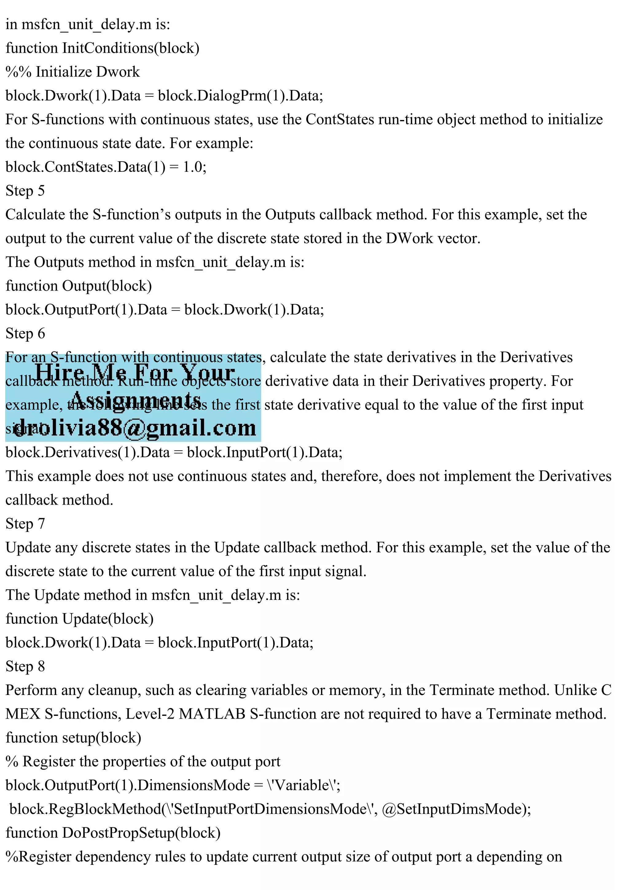 in msfcn_unit_delay.m is:
function InitConditions(block)
%% Initialize Dwork
block.Dwork(1).Data = block.DialogPrm(1).Data;
For S-functions with continuous states, use the ContStates run-time object method to initialize
the continuous state date. For example:
block.ContStates.Data(1) = 1.0;
Step 5
Calculate the S-function’s outputs in the Outputs callback method. For this example, set the
output to the current value of the discrete state stored in the DWork vector.
The Outputs method in msfcn_unit_delay.m is:
function Output(block)
block.OutputPort(1).Data = block.Dwork(1).Data;
Step 6
For an S-function with continuous states, calculate the state derivatives in the Derivatives
callback method. Run-time objects store derivative data in their Derivatives property. For
example, the following line sets the first state derivative equal to the value of the first input
signal.
block.Derivatives(1).Data = block.InputPort(1).Data;
This example does not use continuous states and, therefore, does not implement the Derivatives
callback method.
Step 7
Update any discrete states in the Update callback method. For this example, set the value of the
discrete state to the current value of the first input signal.
The Update method in msfcn_unit_delay.m is:
function Update(block)
block.Dwork(1).Data = block.InputPort(1).Data;
Step 8
Perform any cleanup, such as clearing variables or memory, in the Terminate method. Unlike C
MEX S-functions, Level-2 MATLAB S-function are not required to have a Terminate method.
function setup(block)
% Register the properties of the output port
block.OutputPort(1).DimensionsMode = 'Variable';
block.RegBlockMethod('SetInputPortDimensionsMode', @SetInputDimsMode);
function DoPostPropSetup(block)
%Register dependency rules to update current output size of output port a depending on
 