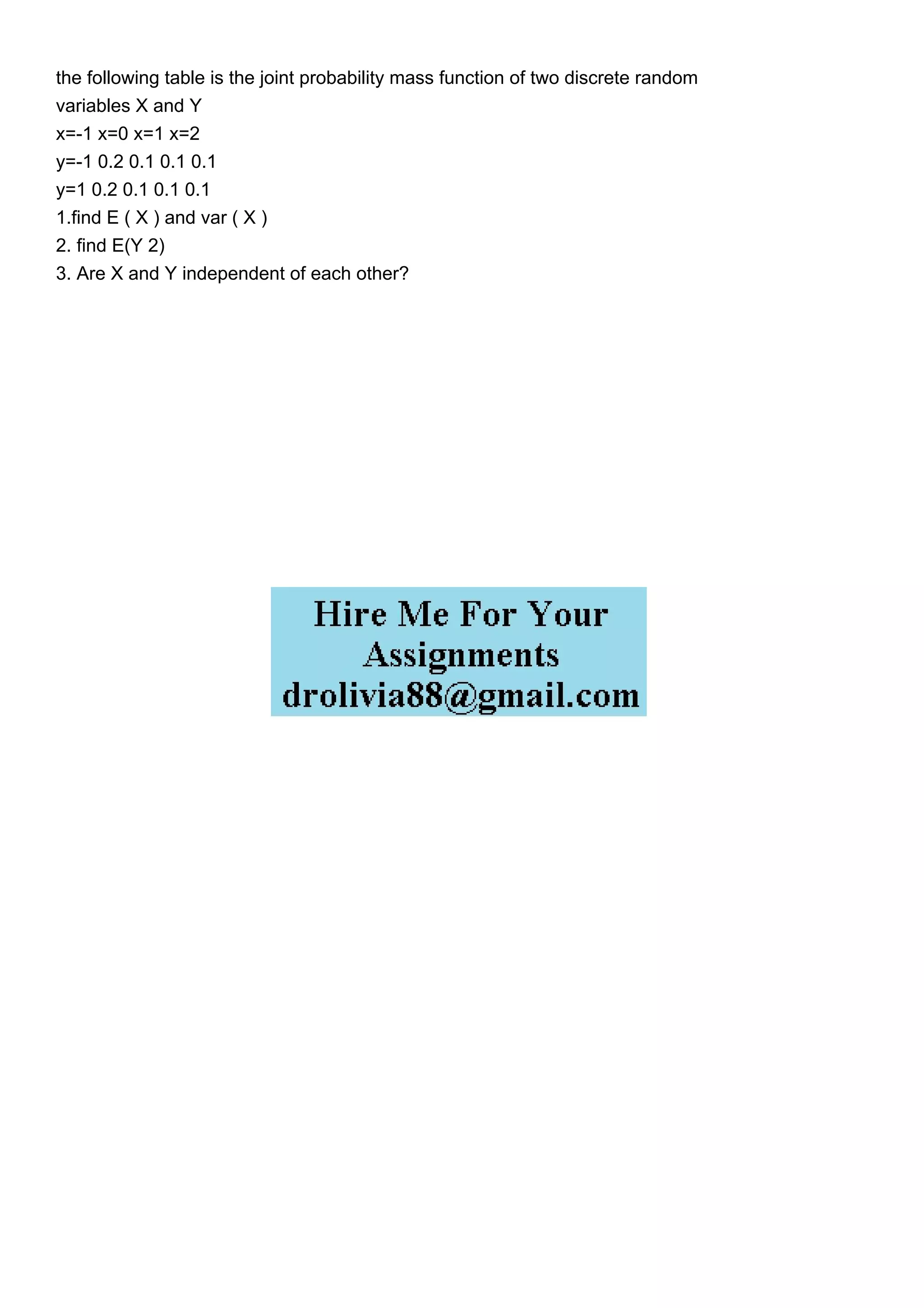 the following table is the joint probability mass function of two discrete random
variables X and Y
x=-1 x=0 x=1 x=2
y=-1 0.2 0.1 0.1 0.1
y=1 0.2 0.1 0.1 0.1
1.find E ( X ) and var ( X )
2. find E(Y 2)
3. Are X and Y independent of each other?