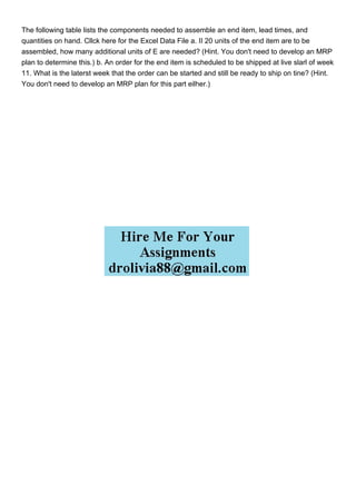 The following table lists the components needed to assemble an end item, lead times, and
quantities on hand. Cllck here for the Excel Data File a. II 20 units of the end item are to be
assembled, how many additional units of E are needed? (Hint. You don't need to develop an MRP
plan to determine this.) b. An order for the end item is scheduled to be shipped at live slarl of week
11. What is the laterst week that the order can be started and still be ready to ship on tine? (Hint.
You don't need to develop an MRP plan for this part eilher.)
 