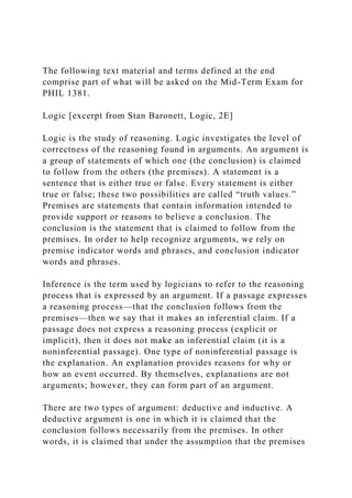 The following text material and terms defined at the end
comprise part of what will be asked on the Mid-Term Exam for
PHIL 1381.
Logic [excerpt from Stan Baronett, Logic, 2E]
Logic is the study of reasoning. Logic investigates the level of
correctness of the reasoning found in arguments. An argument is
a group of statements of which one (the conclusion) is claimed
to follow from the others (the premises). A statement is a
sentence that is either true or false. Every statement is either
true or false; these two possibilities are called “truth values.”
Premises are statements that contain information intended to
provide support or reasons to believe a conclusion. The
conclusion is the statement that is claimed to follow from the
premises. In order to help recognize arguments, we rely on
premise indicator words and phrases, and conclusion indicator
words and phrases.
Inference is the term used by logicians to refer to the reasoning
process that is expressed by an argument. If a passage expresses
a reasoning process—that the conclusion follows from the
premises—then we say that it makes an inferential claim. If a
passage does not express a reasoning process (explicit or
implicit), then it does not make an inferential claim (it is a
noninferential passage). One type of noninferential passage is
the explanation. An explanation provides reasons for why or
how an event occurred. By themselves, explanations are not
arguments; however, they can form part of an argument.
There are two types of argument: deductive and inductive. A
deductive argument is one in which it is claimed that the
conclusion follows necessarily from the premises. In other
words, it is claimed that under the assumption that the premises
 