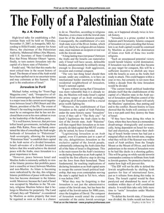 Find us on the Internet - www.prophecyinthenews.com




The Folly of a Palestinian State
            By. J. R. Church                      to do so. Therefore, according to religious        state, as it happened already twice in Jew-
                                                  Muslims, even a truce with the Jewish state        ish history.
   High-level talks for establishing a Pal-       must be of the shortest duration possible.            “Jerusalem is a prime symbol in both
estinian State will be held on Thursday,          Consequently, the establishment of a new           Judaism and Christianity. Islamic conquest
November 15, 2007, in Annapolis, MD. Ac-          Arab state west of the River Jordan, which         of Jerusalem (or just conceding that Jerusa-
cording to Hillel Fendel, reporter for Arutz      will very likely be a religion-driven Islamic      lem is an Arab capital) would be construed
Sheva, the chairman of the Palestinian            state, must maintain an incipient or real war      by Muslims as proof of the domination
Authority, Mahmoud Abbas (Abu Mazen),             with the Jewish state.                             of Islam over both of these two world-
told U.S. Secretary of State Condoleeza              “A long-lasting truce (not peace!) between      religions.
Rice that Prime Minister Olmert “agrees,          the Arabs and the Israelis can materialize            “Such an unsurpassed potential victory
finally, to turn eastern Jerusalem into the       only if Israel will have secure, defensible        would herald Islamic world domination.
capital of a future state of Palestine.”          borders, and persistently be militarily strong     If Jerusalem was divided and thus became
   Fendel said, “We feel that this marks the      enough to discourage Arab aggression,              an easy target for conquest, this will be a
most critical time in the recent history of       invasion and eventual conquest.                    sufficient incentive to abolish any truce
Israel. The threats of most of the Arab world        “The very last thing Israel should then         with the Israelis as soon as the Arabs feel
have been spelled out in no uncertain terms       accept, under any condition, is to have an         ready to attack. This could happen within a
and may culminate at this Summit. Their           international border intertwine within the         year or two, but certainly in not more than
goal is the eradication of Israel.”               residential neighborhood of Jerusalem,             within a decade from the time Jerusalem
                                                  Israel’s national capital.                         would be divided.
          Jerusalem in Peril                         “It goes without saying that if Jerusalem          “The current Israeli political leadership
   Michael Anbar, writing for “Front Page         was more vulnerable than it is already to-         deludes itself that the establishment of the
Magazine.com,” said, “Irrespective of of-         day, the Muslims will make Israel’s capital        capital of a Muslim state in the Arab sec-
ficial communiqués, the future of Jerusalem       the prime target of an Arab onslaught.             tor of Jerusalem and Muslim control of the
is a major issue in the current secret negotia-   Capturing all of Jerusalem will be a crucial       mosques on the Temple Mount will satisfy
tions between Israel’s PM Olmert and Abu          prize worth fighting for.                          the Muslims’ aspirations, thus putting and
Mazen, president of the PA. The extent of            “Moreover, the establishment of East            end to the conflict. Recent history in Gaza
Olmert’s far reaching incipient concessions       Jerusalem as the capital of Arab Palestine         showed that the Arabs will continue to fol-
must be so outrageous that he has not dis-        under the same historic name “Jerusalem”           low a war path until they destroy the State
closed them even to his own cabinet or even       (even if they call it “The Holy city” “al          of Israel.
to the leadership of the Kadima party.            Quds”) legitimizes the Arab claim to the              “If they have been doing this when in
   “It is well known, however, that previous      rest of the Jewish state. Arab “Palestine”         Gaza, where they have been at a tremendous
leftist Israeli governments, including those      will then regard their Jerusalem as its tem-       disadvantage strategically and economi-
under PMs Rabin, Peres and Barak enter-           porarily divided capital that MUST eventu-         cally, being dependent on Israel for water,
tained the idea of conceding the Arab neigh-      ally be united, by force if needed.                fuel and electricity, and where their shell-
borhoods of Jerusalem to “Palestinian”               “Legitimizing Jerusalem as an Arab              ing of Israeli border towns has had just a
Arab sovereignty, allowing the incipient          capital, even if it pertains just to a part of     marginal effect on the Jewish state, imagine
“Palestinian State” to establish their capital    the city, delegitimizes Jerusalem as the           what they will do if the Knesset was within
in the Arab sector of a divided Jerusalem.        exclusive capital of the Jewish people,            reach of Arab artillery from the Temple
Israeli advocates of a divided Jerusalem          substantially enhancing the Arab claim that        Mount or the Mount of Olives, and Jewish
believe that this would achieve the desired       all of the State of Israel is illegitimate. This   pedestrians in the streets of Jerusalem were
peace with the Arabs, since Jerusalem is a        is the main reason for the Arab’s insistence       to be had like ducks in a shooting gallery.
great importance to them.                         on declaring Jerusalem as an Arab capital. It      This will be going on while suicide terrorist
   “However, peace between Israel and             would be the first effective step in driving       commandos continue to infiltrate from Arab
Muslim Arabs is extremely unlikely in view        out the Jews from their homeland. These            to Jewish quarters. No protective barrier, no
of the Islamic premise that prohibits peace       fundamental, far reaching implications of          matter how high will prevent this.
(not a ceasefire or truce) between Muslims        declaring Jerusalem as an Arab capital seem           “The IDF will not be able to defend the
and non-Muslim. As Islam is becoming              to escape the current Israeli political lead-      Jewish neighborhoods by shelling Arab
more radicalized by the day, this religious       ership, that may even contemplate moving           quarters for fear of international furor,
Islamic prohibition of peace with non-Mus-        the state’s capital back to Tel Aviv, where        just as it refrains from doing this today in
lims has become dominant in the Islamic           it was before 1967.                                Gaza. The Israeli capital would be then
world. Moreover, because the Land of Israel          “What they may be forgetting is that            paralyzed and abandoned by most of its
was occupied by Muslims in the 7th cen-           Jerusalem is not just the administrative           residents within days of well coordinated
tury, religious Muslims believe that it be-       center of the Jewish state, but has been the       attacks. It would then take only little more
longs to Muslims for perpetuity. The Land         capital of the Jewish nation for 3000 years,       time to “unite” Jerusalem under Muslim
of Israel, they call “Palestine”, is considered   since the kingdom of David. The conquest           domination.
by Muslims as stolen property that must           of Jerusalem would entail the eventual                “To defeat the Jewish state, if Jerusalem
be regained as soon as there is a chance          surrender of the entire Jewish sovereign           was divided, the Arabs would not have to
                                            Find us on the Internet - www.prophecyinthenews.com                             Prophecy in the News 15
 