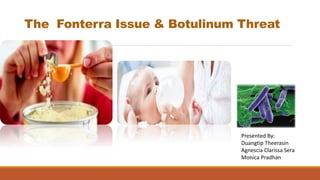 The Fonterra Issue & Botulinum Threat
Presented By:
Duangtip Theerasin
Agnescia Clarissa Sera
Monica Pradhan
 