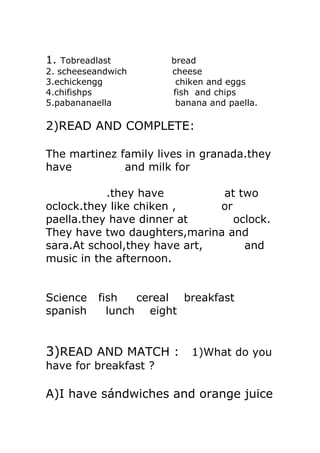 1. Tobreadlast         bread
2. scheeseandwich      cheese
3.echickengg            chiken and eggs
4.chifishps            fish and chips
5.pabananaella          banana and paella.

2)READ AND COMPLETE:

The martinez family lives in granada.they
have          and milk for

           .they have         at two
oclock.they like chiken ,     or
paella.they have dinner at       oclock.
They have two daughters,marina and
sara.At school,they have art,      and
music in the afternoon.


Science    fish   cereal breakfast
spanish      lunch eight


3)READ AND MATCH : 1)What do you
have for breakfast ?

A)I have sándwiches and orange juice
 