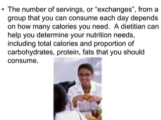 • The number of servings, or “exchanges”, from a
group that you can consume each day depends
on how many calories you need. A dietitian can
help you determine your nutrition needs,
including total calories and proportion of
carbohydrates, protein, fats that you should
consume.
 