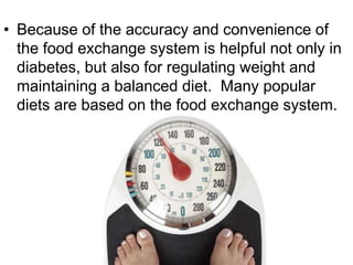 • Because of the accuracy and convenience of
the food exchange system is helpful not only in
diabetes, but also for regulating weight and
maintaining a balanced diet. Many popular
diets are based on the food exchange system.
 